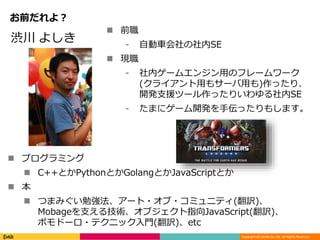 Copyright (C) DeNA Co.,Ltd. All Rights Reserved.
お前だれよ？
 前職
⁃ 自動車会社の社内SE
 現職
⁃ 社内ゲームエンジン用のフレームワーク
(クライアント用もサーバ用も)作ったり、
開発支援ツール作ったりいわゆる社内SE
⁃ たまにゲーム開発を手伝ったりもします。
渋川 よしき
 プログラミング
 C++とかPythonとかGolangとかJavaScriptとか
 本
 つまみぐい勉強法、アート・オブ・コミュニティ(翻訳)、
Mobageを支える技術、オブジェクト指向JavaScript(翻訳)、
ポモドーロ・テクニック入門(翻訳)、etc
 