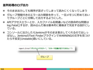 Copyright (C) DeNA Co.,Ltd. All Rights Reserved.
並列処理のログ出力
 そのまま出力しても順序が混ざってしまって読みにくくなってしまう
 グループ情報付きのエラー出力関数を作って、一旦メモリに貯めておい
てグループごとに分類して出力するようにした。
 APIアクセスエラーとか、入力ファイル名間違いなどの致命的な問題は
log.Fatal()するが、読み込んだ後は基本的に最後まで完走する設計にし
ている。
 コンソールに出力したらJenkinsがそのまま表示してくれるので出しっ
ぱなし。JenkinsのText FinderプラグインでWARNINGの文字を見つけ
たら不安定(Unstable)扱いにしている。
グループ
 