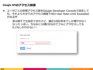 Copyright (C) DeNA Co.,Ltd. All Rights Reserved.
Google APIのアクセス制御
 ユーザごとの秒間アクセス数をGoogle Developer Consoleで設定して
も、それより大分下のアクセス頻度で403 User Rate Limit Exceeded
が出る件
⁃ 昔は数千でも設定できたけど、最近10回/秒までしか増やせなく
なったっぽい。ちなみに10億/日なのでフルにアクセスしても
0.1%しか行かない！
 