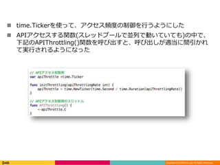 Copyright (C) DeNA Co.,Ltd. All Rights Reserved.
 time.Tickerを使って、アクセス頻度の制御を行うようにした
 APIアクセスする関数(スレッドプールで並列で動いていても)の中で、
下記のAPIThrottling()関数を呼び出すと、呼び出しが適当に間引かれ
て実行されるようになった
 