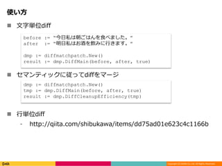 Copyright (C) DeNA Co.,Ltd. All Rights Reserved.
使い方
 文字単位diff
 セマンティックに従ってdiffをマージ
 行単位diff
⁃ http://qiita.com/shibukawa/items/dd75ad01e623c4c1166b
before := “今日私は朝ごはんを食べました。”
after := “明日私はお酒を飲みに行きます。”
dmp := diffmatchpatch.New()
result := dmp.DiffMain(before, after, true)
dmp := diffmatchpatch.New()
tmp := dmp.DiffMain(before, after, true)
result := dmp.DiffCleanupEfficiency(tmp)
 