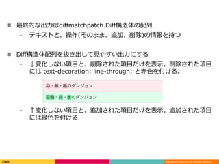 Copyright (C) DeNA Co.,Ltd. All Rights Reserved.
 最終的な出力はdiffmatchpatch.Diff構造体の配列
⁃ テキストと、操作(そのまま、追加、削除)の情報を持つ
 Diff構造体配列を抜き出して見やすい出力にする
⁃ ↓変化しない項目と、削除された項目だけを表示。削除された項目
には text-decoration: line-through; と赤色を付ける。
⁃ ↑変化しない項目と、追加された項目だけを表示。追加された項目
には緑色を付ける
 