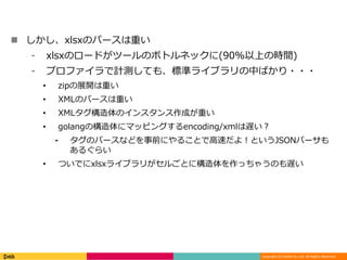 Copyright (C) DeNA Co.,Ltd. All Rights Reserved.
 しかし、xlsxのパースは重い
⁃ xlsxのロードがツールのボトルネックに(90%以上の時間)
⁃ プロファイラで計測しても、標準ライブラリの中ばかり・・・
• zipの展開は重い
• XMLのパースは重い
• XMLタグ構造体のインスタンス作成が重い
• golangの構造体にマッピングするencoding/xmlは遅い？
⁃ タグのパースなどを事前にやることで高速だよ！というJSONパーサも
あるぐらい
• ついでにxlsxライブラリがセルごとに構造体を作っちゃうのも遅い
 