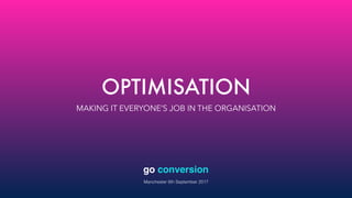 OPTIMISATION
MAKING IT EVERYONE’S JOB IN THE ORGANISATION
go conversion
Manchester 6th September 2017
 