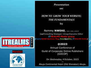 Presentation
on:
HOW TO GROW YOUR WEBSITE:
THE FUNDAMENTALS
by
Remmy NWEKE, mNUJ, mNGE, mGOCOP
Lead Consulting Strategist | Group Executive Editor
ITREALMS Media group
[DigitalSENSE Business Mag, NaijaAgroNet, ITREALMS Online]
@2023
Annual Conference of
Guild of Corporate Online Publishers
(GOCOP)
On Wednesday, 4 October, 2023
--
Abuja Continental Hotel (Old Sheraton) Abuja.
Member
 
