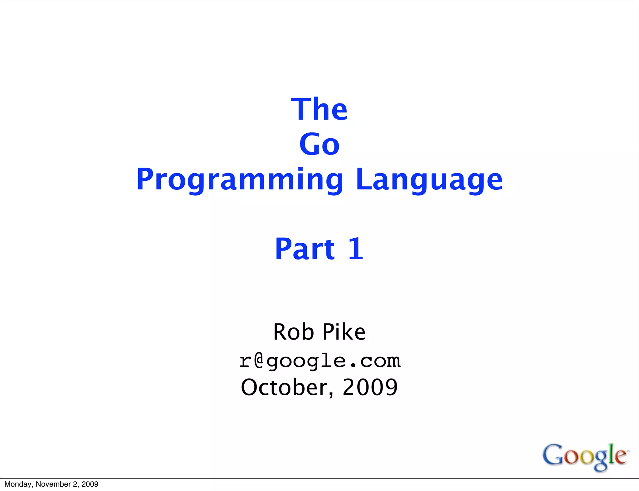 The
                                   Go
                           Programming Language

                                  Part 1

                                   Rob Pike
                                r@google.com
                                October, 2009



Monday, November 2, 2009
 