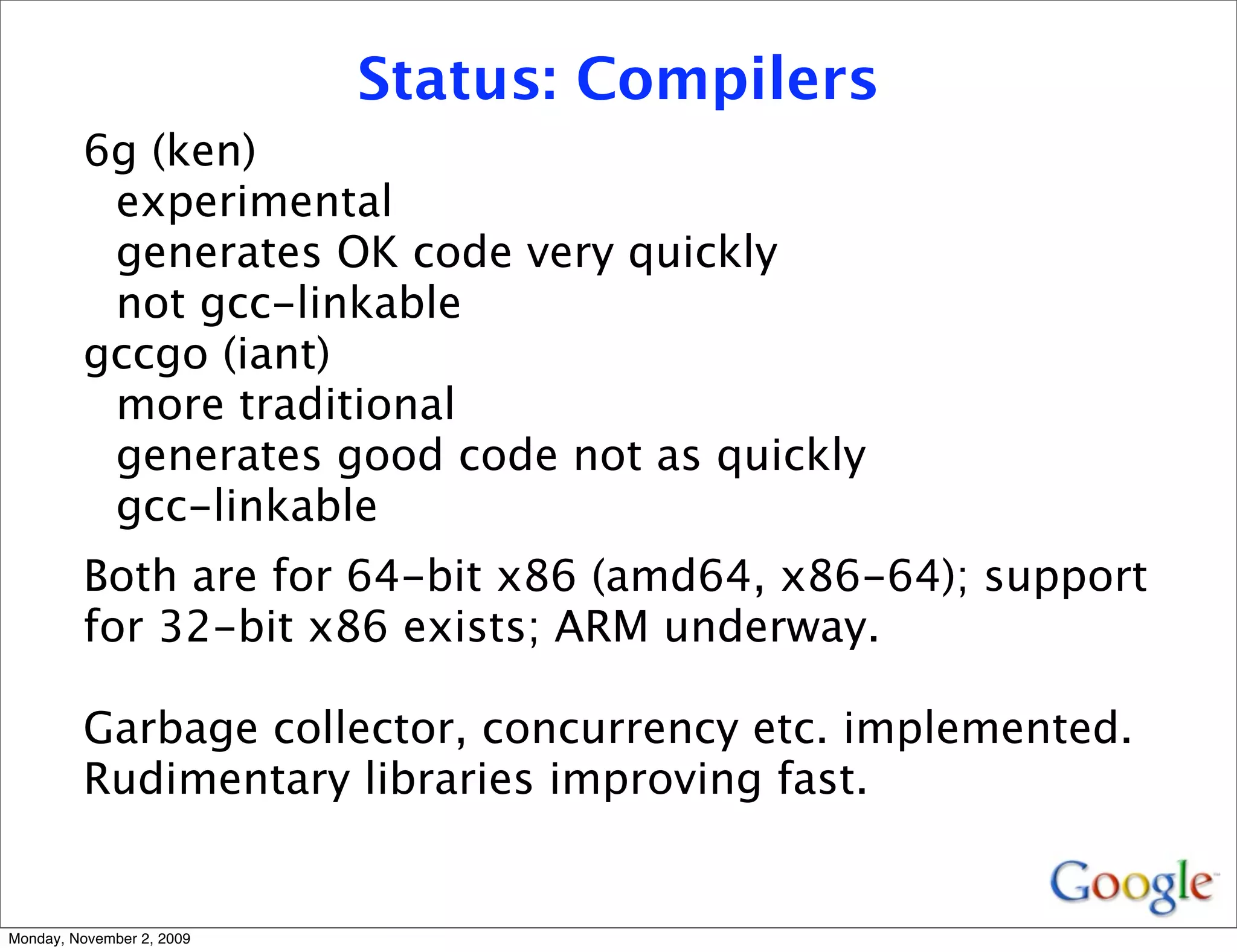 Status: Compilers
         6g (ken)
          experimental
          generates OK code very quickly
          not gcc-linkable
         gccgo (iant)
          more traditional
          generates good code not as quickly
          gcc-linkable
         Both are for 64-bit x86 (amd64, x86-64); support
         for 32-bit x86 exists; ARM underway.

         Garbage collector, concurrency etc. implemented.
         Rudimentary libraries improving fast.


Monday, November 2, 2009
 