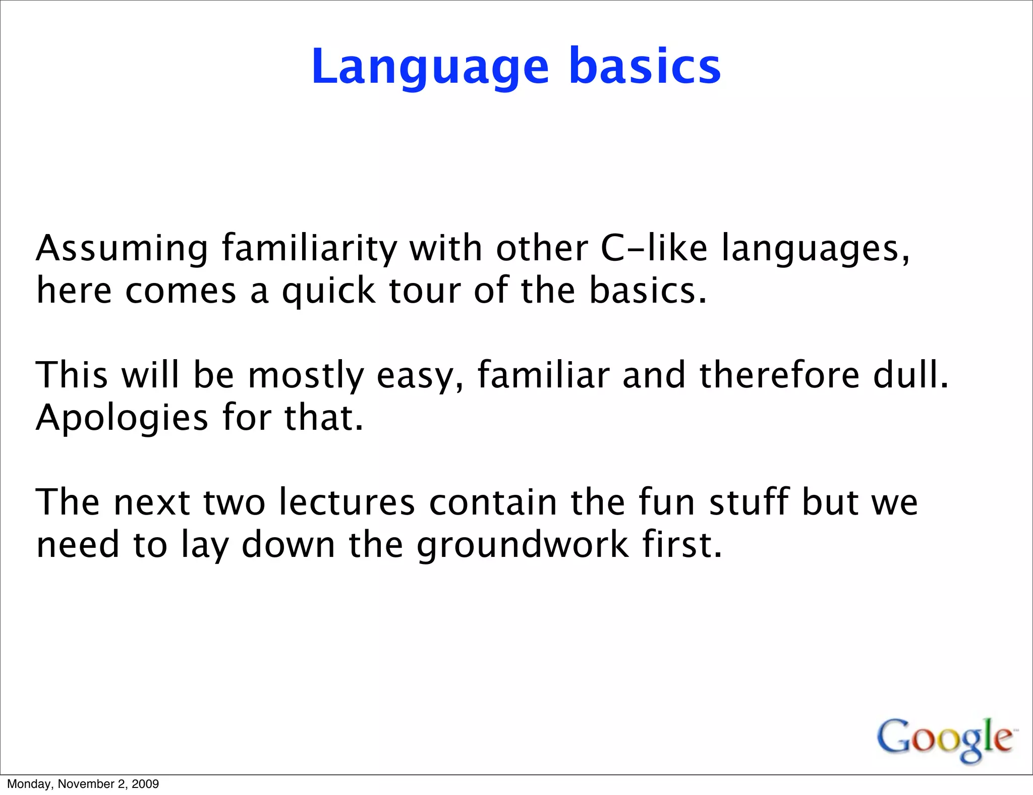 Language basics


    Assuming familiarity with other C-like languages,
    here comes a quick tour of the basics.

    This will be mostly easy, familiar and therefore dull.
    Apologies for that.

    The next two lectures contain the fun stuff but we
    need to lay down the groundwork first.




Monday, November 2, 2009
 