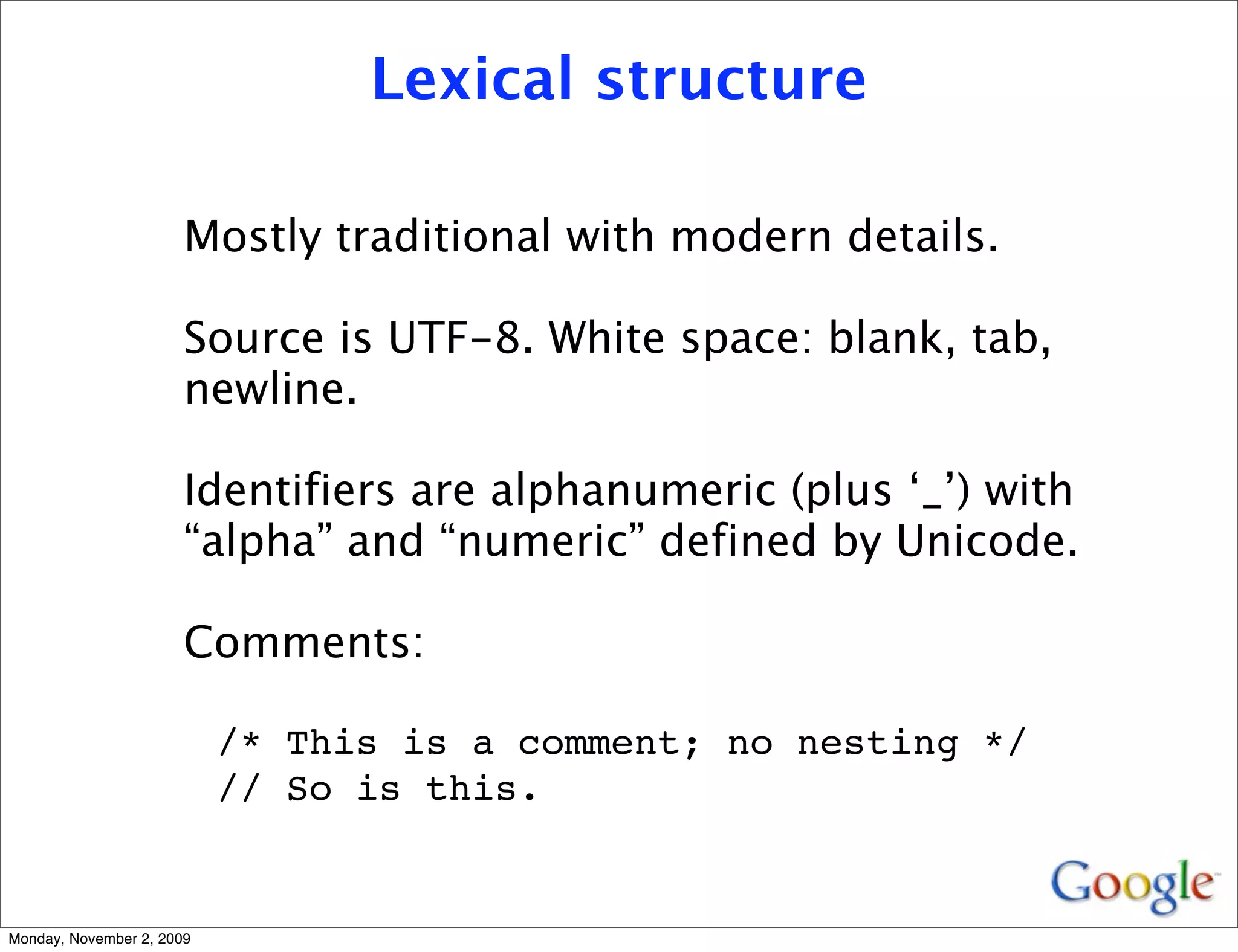 Lexical structure

                       Mostly traditional with modern details.

                       Source is UTF-8. White space: blank, tab,
                       newline.

                       Identifiers are alphanumeric (plus ‘_’) with
                       “alpha” and “numeric” defined by Unicode.

                       Comments:

                           /* This is a comment; no nesting */
                           // So is this.


Monday, November 2, 2009
 