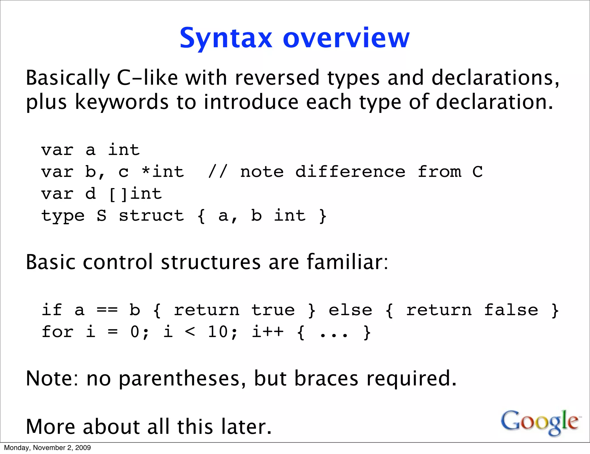 Syntax overview
     Basically C-like with reversed types and declarations,
     plus keywords to introduce each type of declaration.

          var a int
          var b, c *int // note difference from C
          var d []int
          type S struct { a, b int }

     Basic control structures are familiar:

          if a == b { return true } else { return false }
          for i = 0; i < 10; i++ { ... }

     Note: no parentheses, but braces required.

     More about all this later.
Monday, November 2, 2009
 