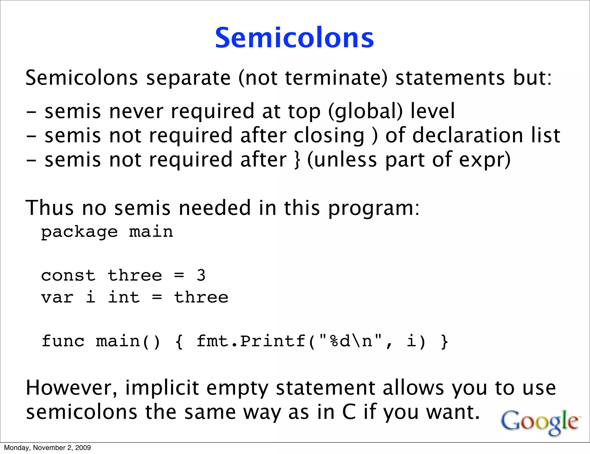 Semicolons
     Semicolons separate (not terminate) statements but:
     - semis never required at top (global) level
     - semis not required after closing ) of declaration list
     - semis not required after } (unless part of expr)

     Thus no semis needed in this program:
          package main

          const three = 3
          var i int = three

          func main() { fmt.Printf("%dn", i) }

     However, implicit empty statement allows you to use
     semicolons the same way as in C if you want.
Monday, November 2, 2009
 