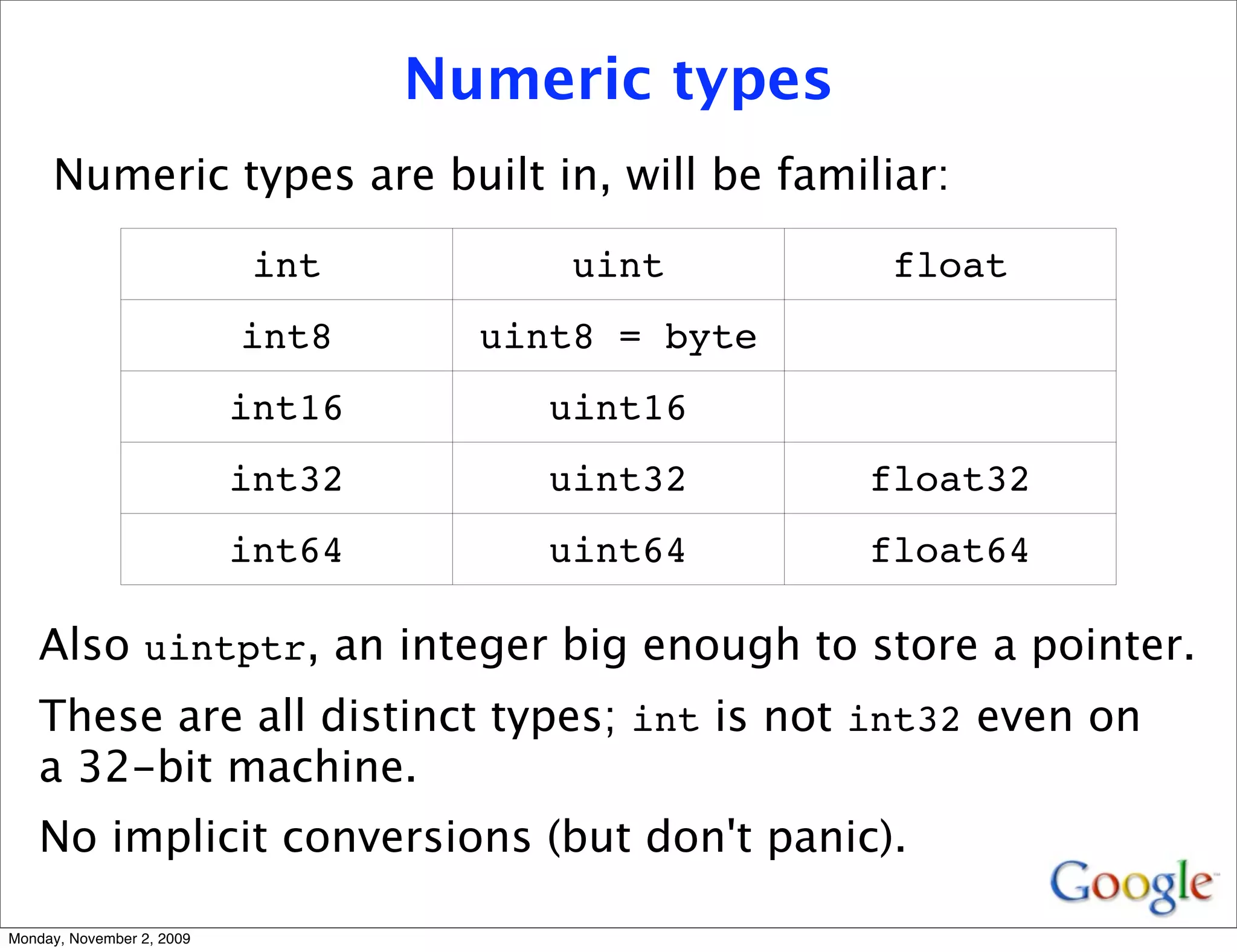 Numeric types
     Numeric types are built in, will be familiar:

                            int          uint        float
                           int8      uint8 = byte
                           int16        uint16
                           int32        uint32      float32
                           int64        uint64      float64

   Also uintptr, an integer big enough to store a pointer.
   These are all distinct types; int is not int32 even on
   a 32-bit machine.
   No implicit conversions (but don't panic).

Monday, November 2, 2009
 