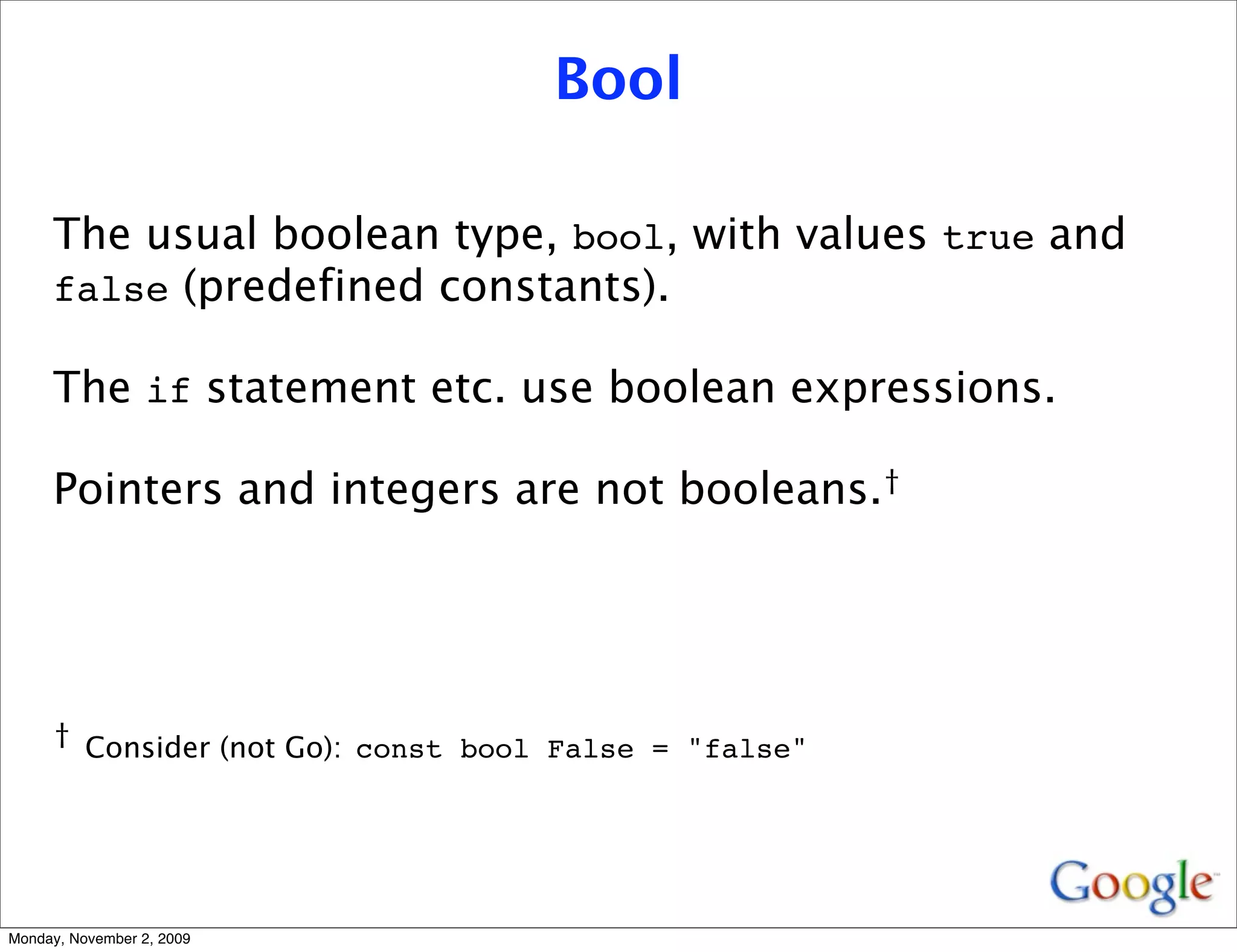 Bool

     The usual boolean type, bool, with values true and
     false (predefined constants).

     The if statement etc. use boolean expressions.

     Pointers and integers are not booleans.†




     † Consider (not Go): const bool False = "false"




Monday, November 2, 2009
 