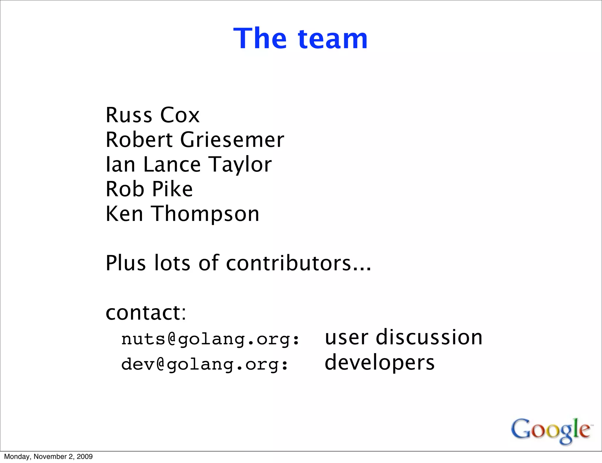 The team

                           Russ Cox
                           Robert Griesemer
                           Ian Lance Taylor
                           Rob Pike
                           Ken Thompson

                           Plus lots of contributors...

                           contact:
                            nuts@golang.org:     user discussion
                            dev@golang.org:      developers



Monday, November 2, 2009
 