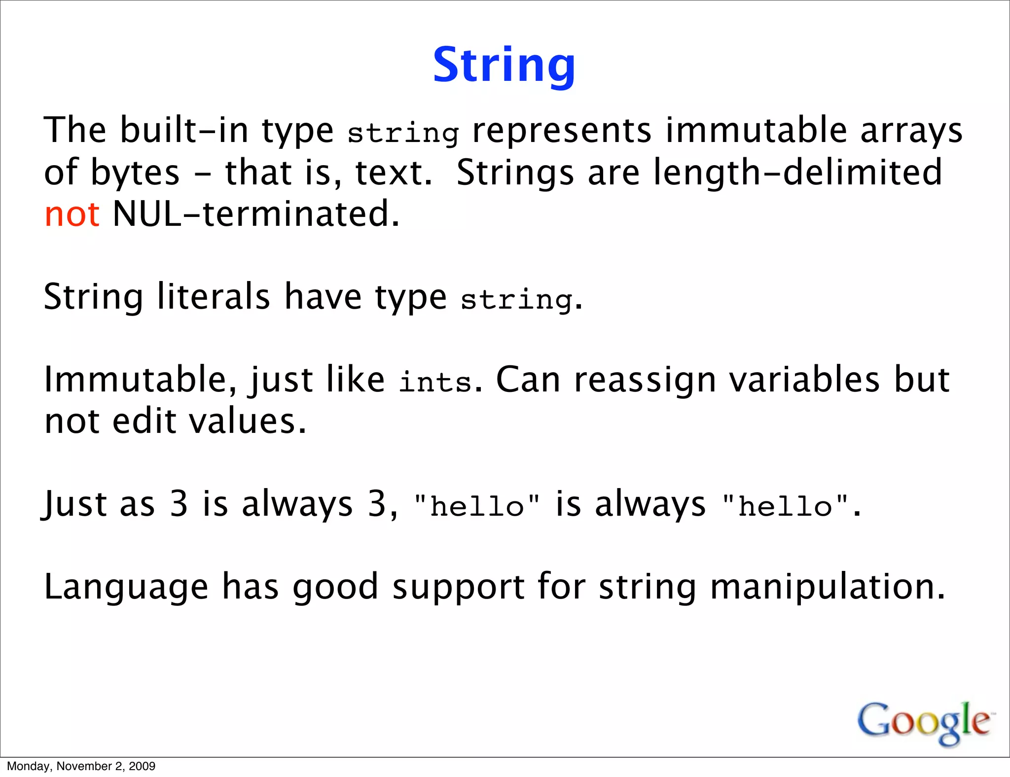 String
     The built-in type string represents immutable arrays
     of bytes - that is, text. Strings are length-delimited
     not NUL-terminated.

     String literals have type string.

     Immutable, just like ints. Can reassign variables but
     not edit values.

     Just as 3 is always 3, "hello" is always "hello".

     Language has good support for string manipulation.



Monday, November 2, 2009
 