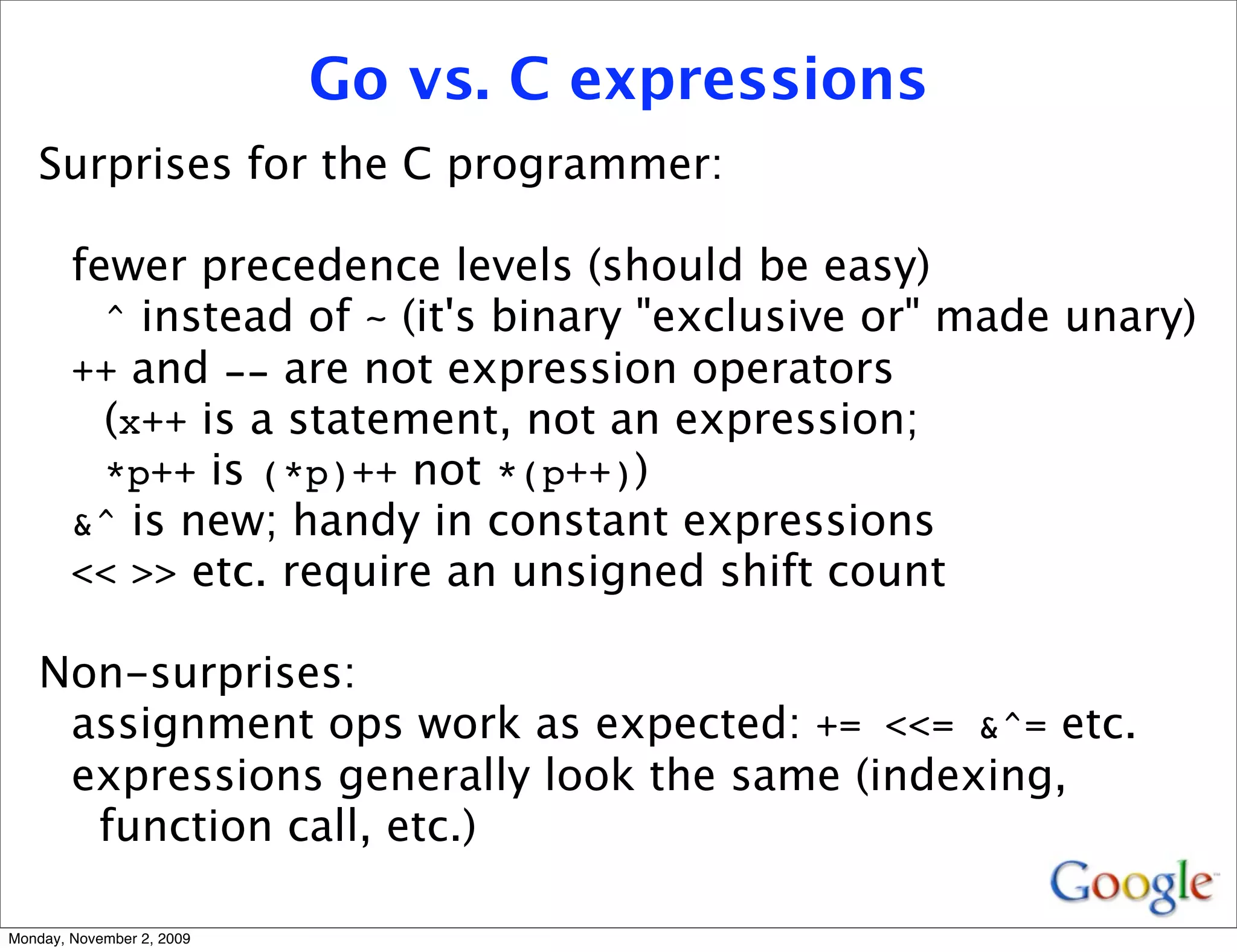 Go vs. C expressions
   Surprises for the C programmer:

        fewer precedence levels (should be easy)
          ^ instead of ~ (it's binary "exclusive or" made unary)
        ++ and -- are not expression operators
          (x++ is a statement, not an expression;
          *p++ is (*p)++ not *(p++))
        &^ is new; handy in constant expressions
        << >> etc. require an unsigned shift count

   Non-surprises:
    assignment ops work as expected: += <<= &^= etc.
    expressions generally look the same (indexing,
     function call, etc.)

Monday, November 2, 2009
 
