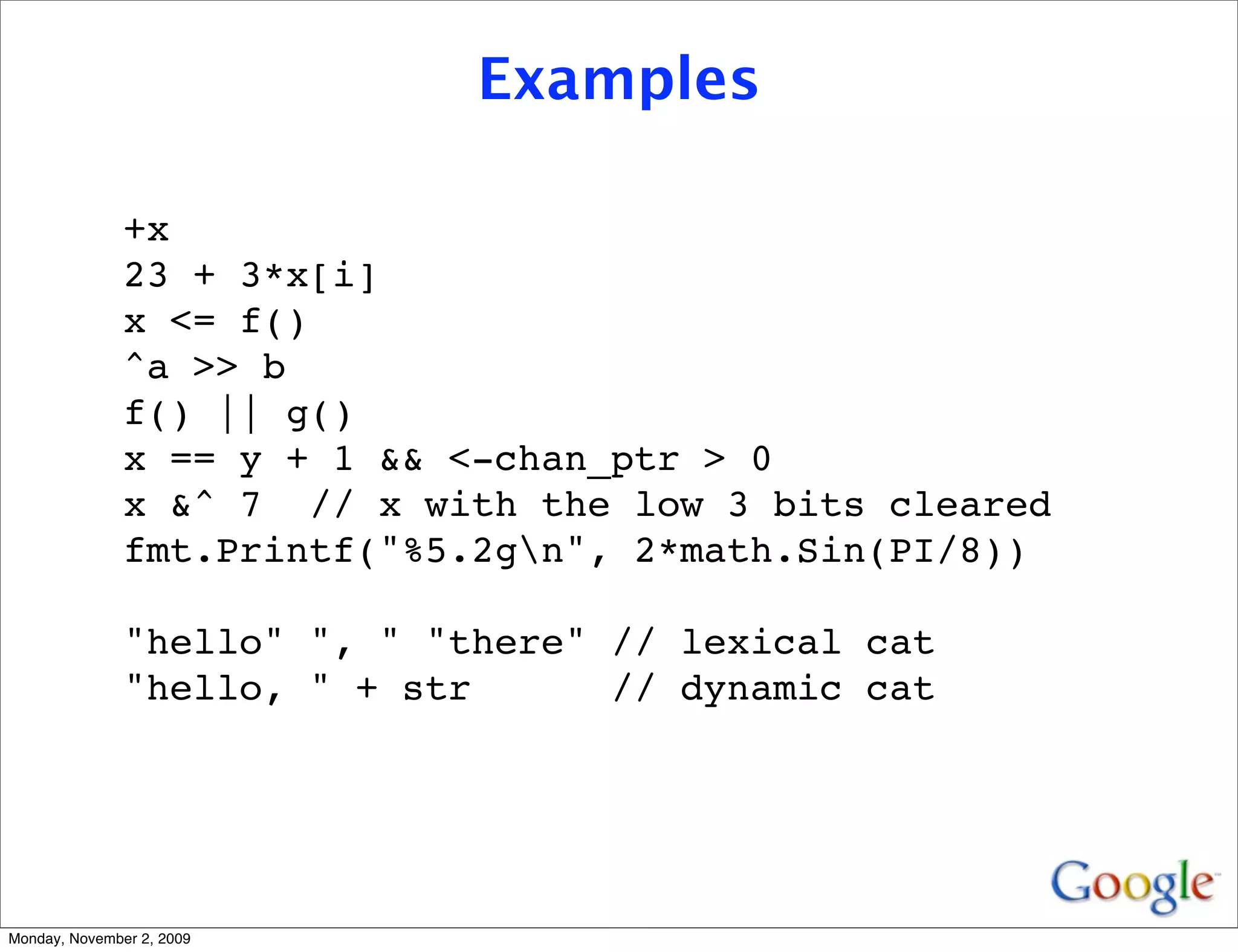 Examples

               +x
               23 + 3*x[i]
               x <= f()
               ^a >> b
               f() || g()
               x == y + 1 && <-chan_ptr > 0
               x &^ 7 // x with the low 3 bits cleared
               fmt.Printf("%5.2gn", 2*math.Sin(PI/8))

               "hello" ", " "there" // lexical cat
               "hello, " + str      // dynamic cat




Monday, November 2, 2009
 