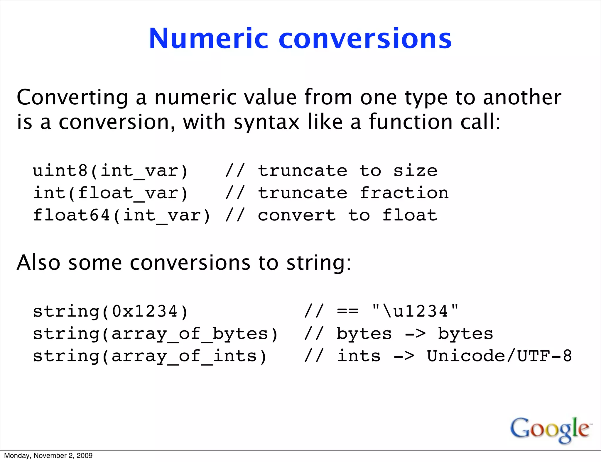 Numeric conversions

   Converting a numeric value from one type to another
   is a conversion, with syntax like a function call:

       uint8(int_var)   // truncate to size
       int(float_var)   // truncate fraction
       float64(int_var) // convert to float

   Also some conversions to string:

       string(0x1234)               // == "u1234"
       string(array_of_bytes)       // bytes -> bytes
       string(array_of_ints)        // ints -> Unicode/UTF-8




Monday, November 2, 2009
 