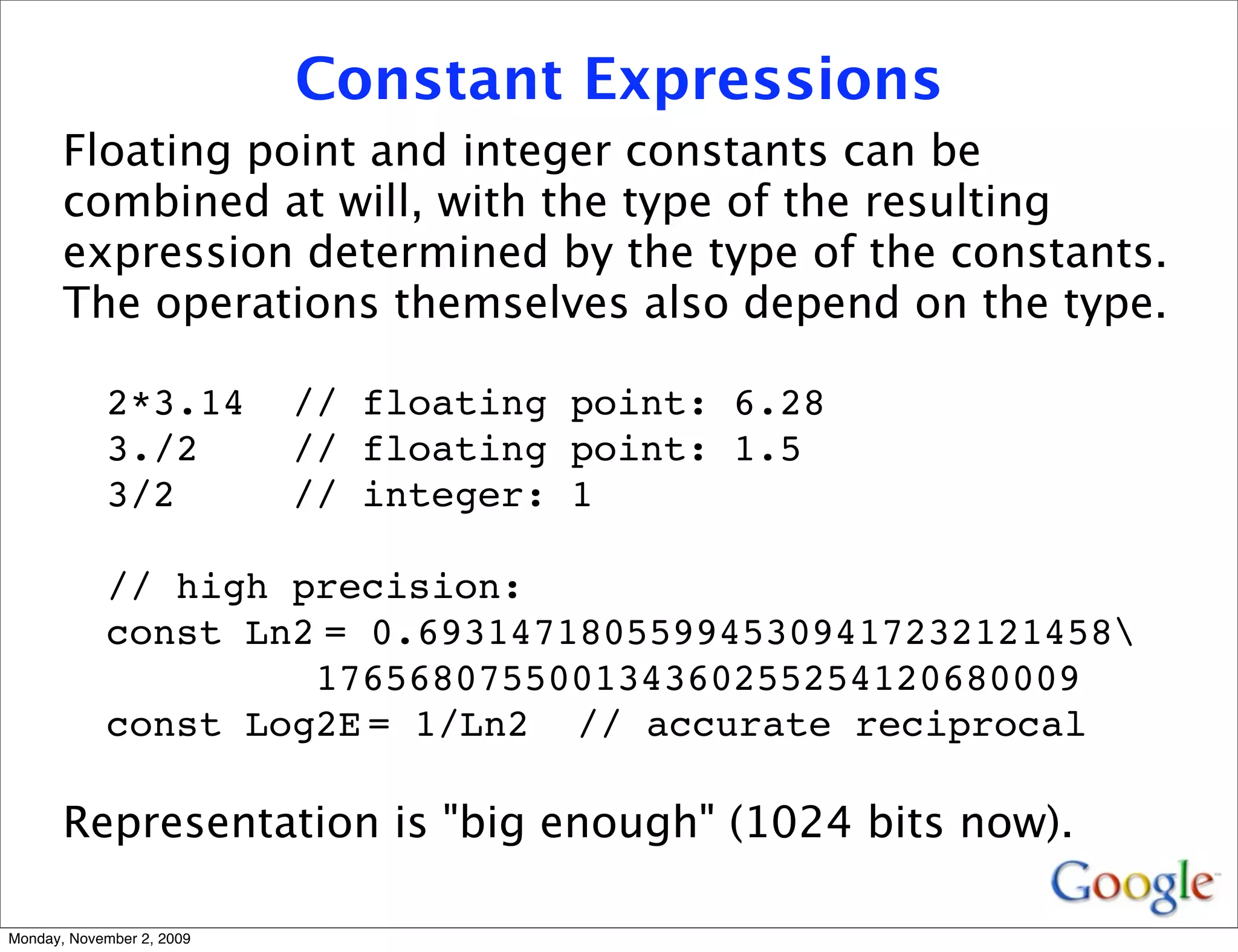 Constant Expressions
       Floating point and integer constants can be
       combined at will, with the type of the resulting
       expression determined by the type of the constants.
       The operations themselves also depend on the type.

            2*3.14         // floating point: 6.28
            3./2           // floating point: 1.5
            3/2            // integer: 1

            // high precision:
            const Ln2
 0.693147180559945309417232121458
                     =
                     176568075500134360255254120680009
            const Log2E
 1/Ln2 // accurate reciprocal
                       =

       Representation is "big enough" (1024 bits now).

Monday, November 2, 2009
 