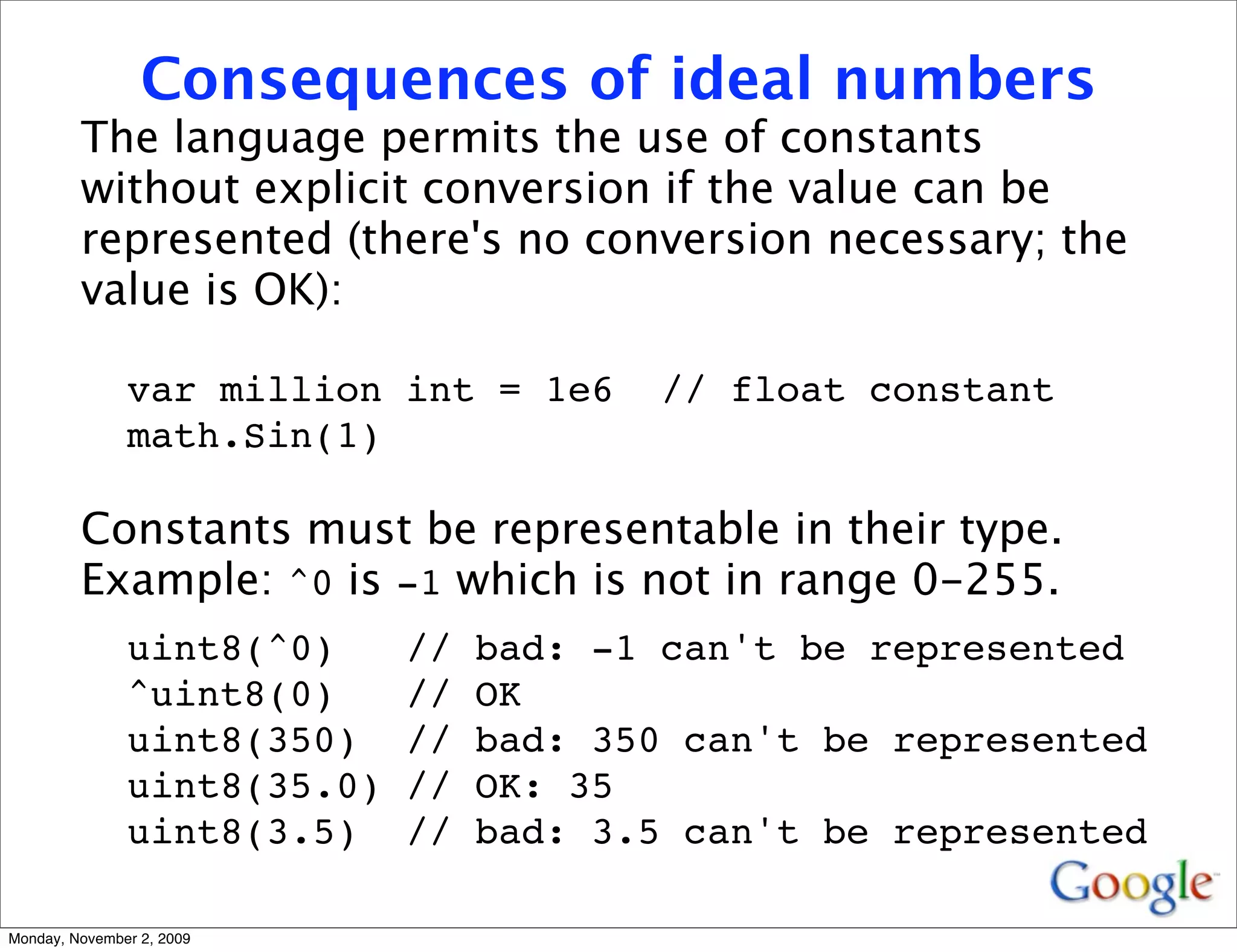 Consequences of ideal numbers
         The language permits the use of constants
         without explicit conversion if the value can be
         represented (there's no conversion necessary; the
         value is OK):

               var million int = 1e6     // float constant
               math.Sin(1)

         Constants must be representable in their type.
         Example: ^0 is -1 which is not in range 0-255.
               uint8(^0)     //   bad: -1 can't be represented
               ^uint8(0)     //   OK
               uint8(350)    //   bad: 350 can't be represented
               uint8(35.0)   //   OK: 35
               uint8(3.5)    //   bad: 3.5 can't be represented

Monday, November 2, 2009
 