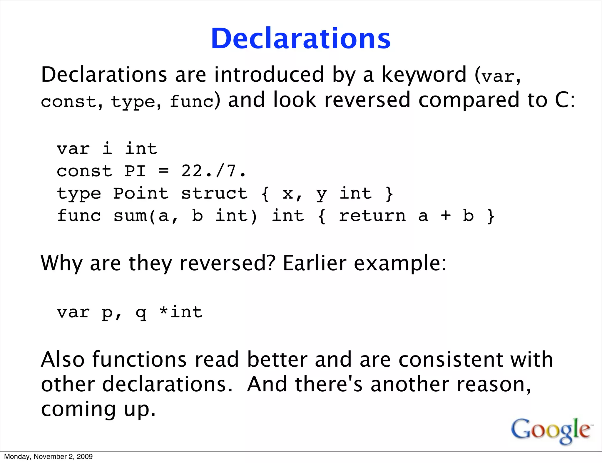 Declarations
         Declarations are introduced by a keyword (var,
         const, type, func) and look reversed compared to C:

              var i int
              const PI = 22./7.
              type Point struct { x, y int }
              func sum(a, b int) int { return a + b }

         Why are they reversed? Earlier example:

              var p, q *int

         Also functions read better and are consistent with
         other declarations. And there's another reason,
         coming up.

Monday, November 2, 2009
 