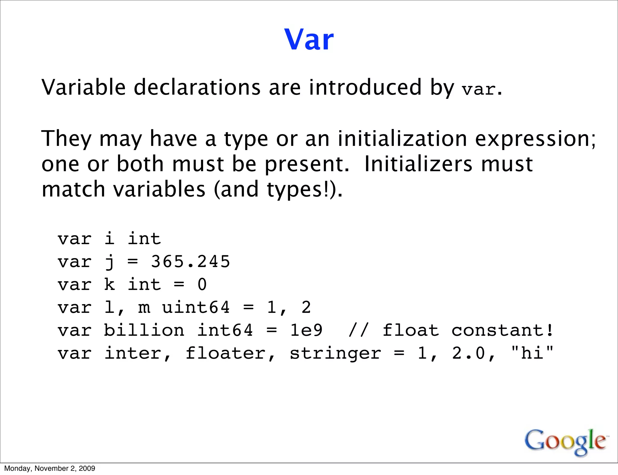 Var
         Variable declarations are introduced by var.

         They may have a type or an initialization expression;
         one or both must be present. Initializers must
         match variables (and types!).

              var          i int
              var          j = 365.245
              var          k int = 0
              var          l, m uint64 = 1, 2
              var          billion int64 = 1e9 // float constant!
              var          inter, floater, stringer = 1, 2.0, "hi"




Monday, November 2, 2009
 