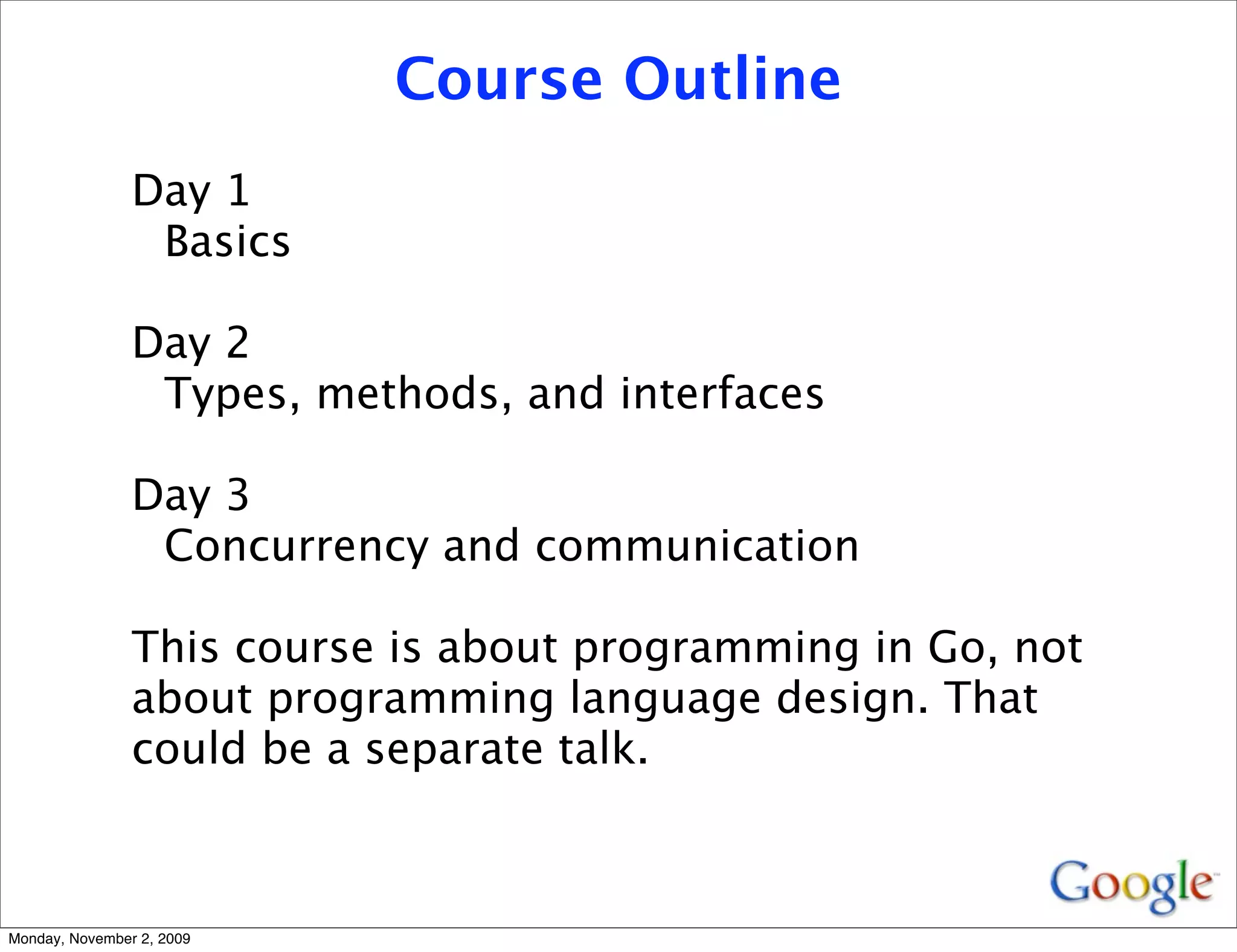 Course Outline
                Day 1
                 Basics

                Day 2
                 Types, methods, and interfaces

                Day 3
                 Concurrency and communication

                This course is about programming in Go, not
                about programming language design. That
                could be a separate talk.



Monday, November 2, 2009
 