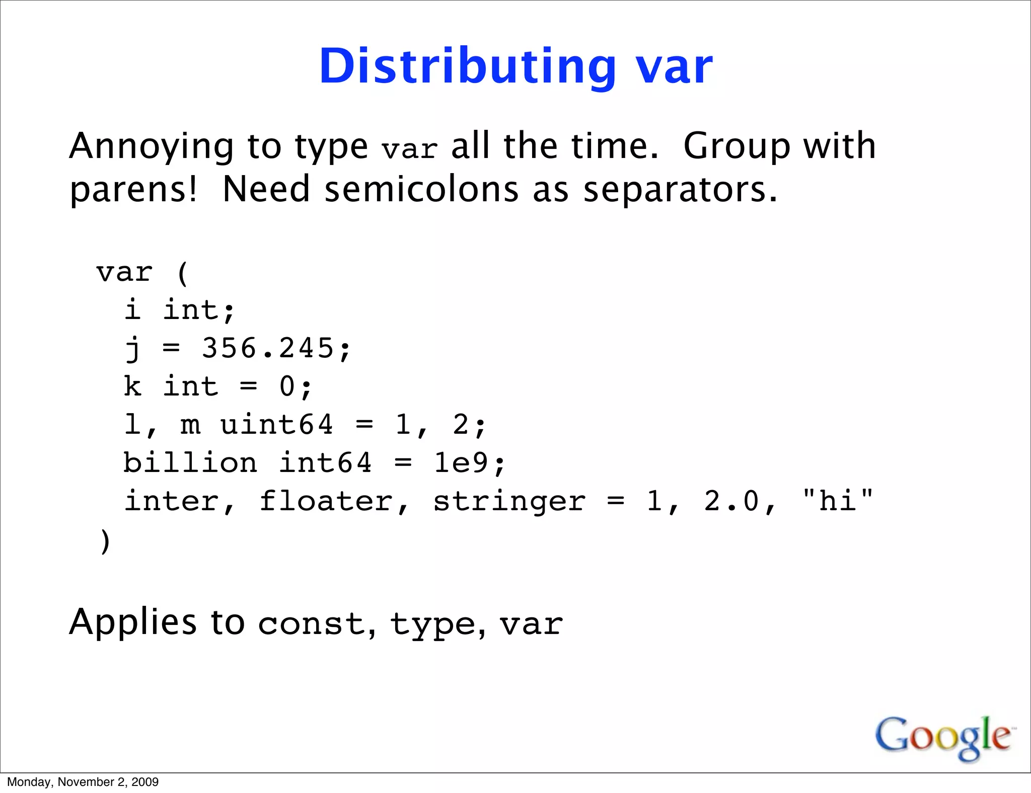Distributing var
         Annoying to type var all the time. Group with
         parens! Need semicolons as separators.

              var (
                i int;
                j = 356.245;
                k int = 0;
                l, m uint64 = 1, 2;
                billion int64 = 1e9;
                inter, floater, stringer = 1, 2.0, "hi"
              )

         Applies to const, type, var



Monday, November 2, 2009
 