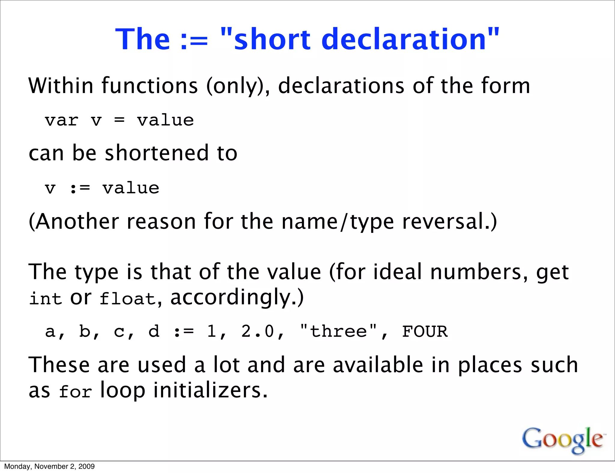 The := "short declaration"
      Within functions (only), declarations of the form
          var v = value
      can be shortened to
          v := value
      (Another reason for the name/type reversal.)

      The type is that of the value (for ideal numbers, get
      int or float, accordingly.)
          a, b, c, d := 1, 2.0, "three", FOUR
      These are used a lot and are available in places such
      as for loop initializers.


Monday, November 2, 2009
 