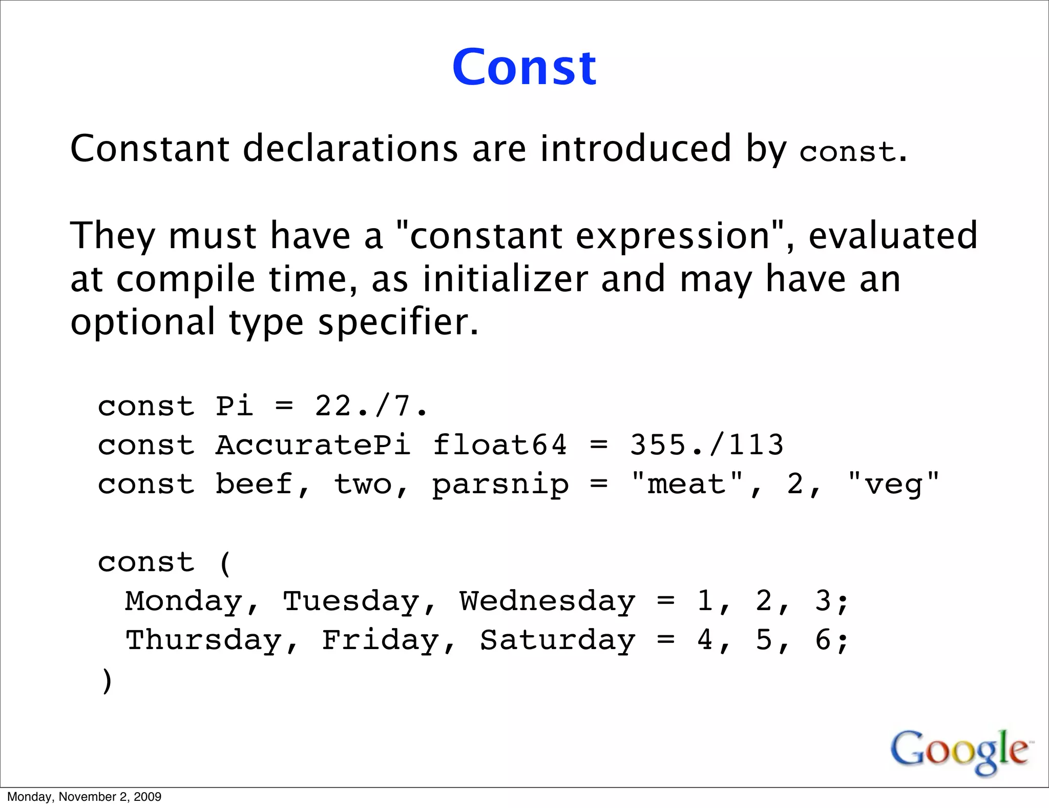 Const
         Constant declarations are introduced by const.

         They must have a "constant expression", evaluated
         at compile time, as initializer and may have an
         optional type specifier.

              const Pi = 22./7.
              const AccuratePi float64 = 355./113
              const beef, two, parsnip = "meat", 2, "veg"

              const (
                Monday, Tuesday, Wednesday = 1, 2, 3;
                Thursday, Friday, Saturday = 4, 5, 6;
              )


Monday, November 2, 2009
 