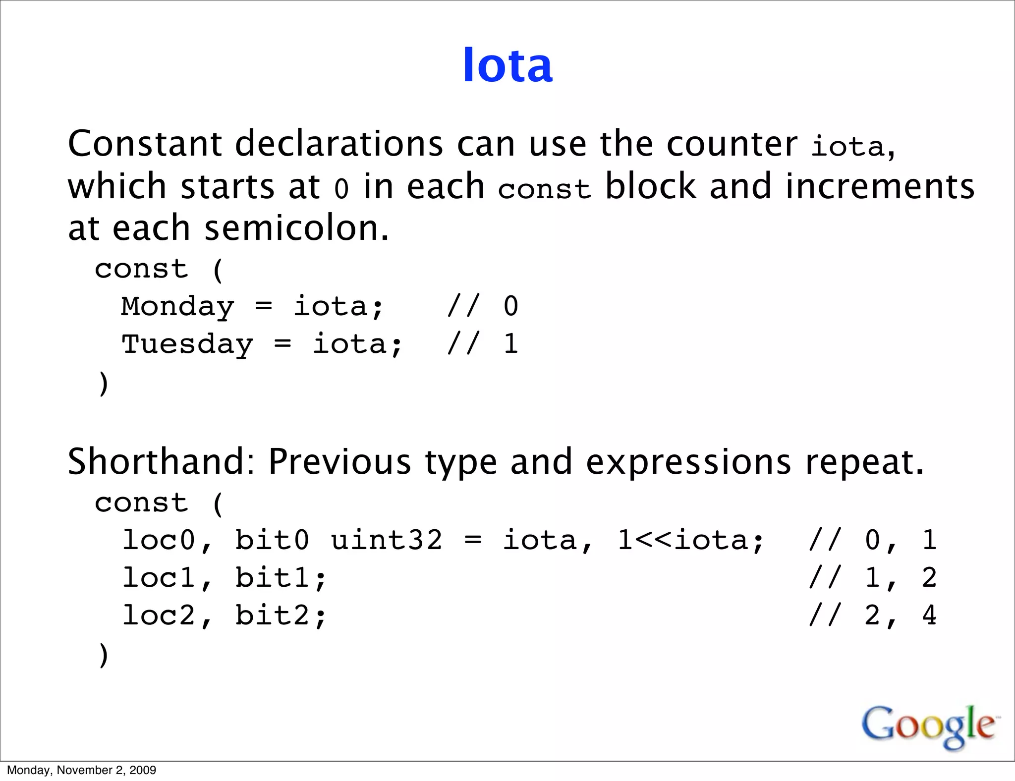 Iota
         Constant declarations can use the counter iota,
         which starts at 0 in each const block and increments
         at each semicolon.
              const (
                Monday = iota;    // 0
                Tuesday = iota;   // 1
              )

         Shorthand: Previous type and expressions repeat.
              const (
                loc0, bit0 uint32 = iota, 1<<iota;   // 0, 1
                loc1, bit1;                          // 1, 2
                loc2, bit2;                          // 2, 4
              )


Monday, November 2, 2009
 