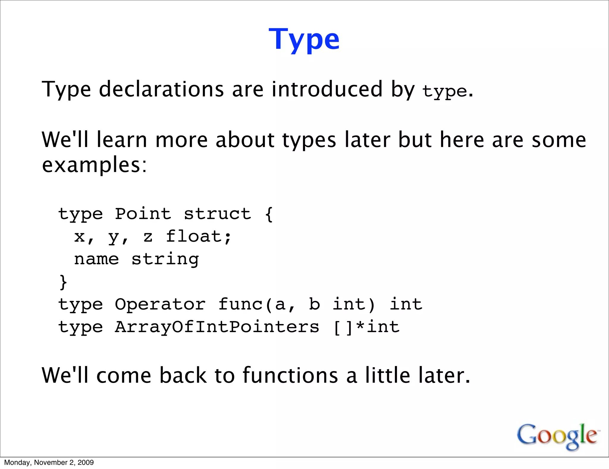 Type
          Type declarations are introduced by type.

          We'll learn more about types later but here are some
          examples:

              type Point struct {
                x, y, z float;
                name string
              }
              type Operator func(a, b int) int
              type ArrayOfIntPointers []*int

          We'll come back to functions a little later.


Monday, November 2, 2009
 