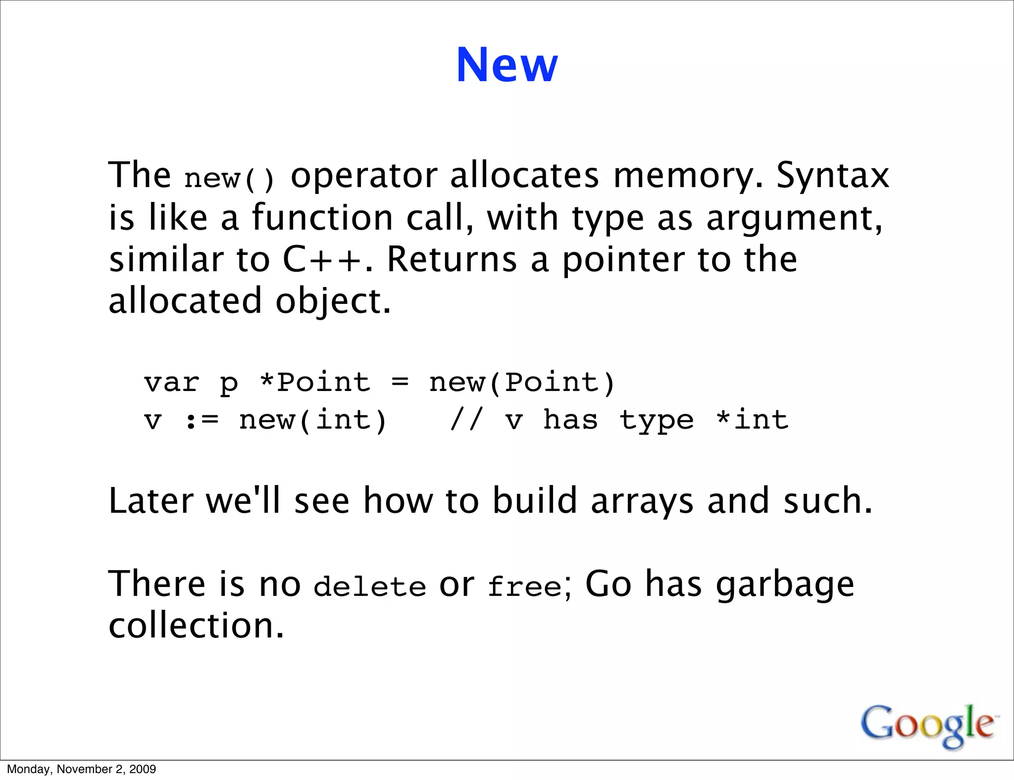 New

                The new() operator allocates memory. Syntax
                is like a function call, with type as argument,
                similar to C++. Returns a pointer to the
                allocated object.

                     var p *Point = new(Point)
                     v := new(int)   // v has type *int

                Later we'll see how to build arrays and such.

                There is no delete or free; Go has garbage
                collection.


Monday, November 2, 2009
 
