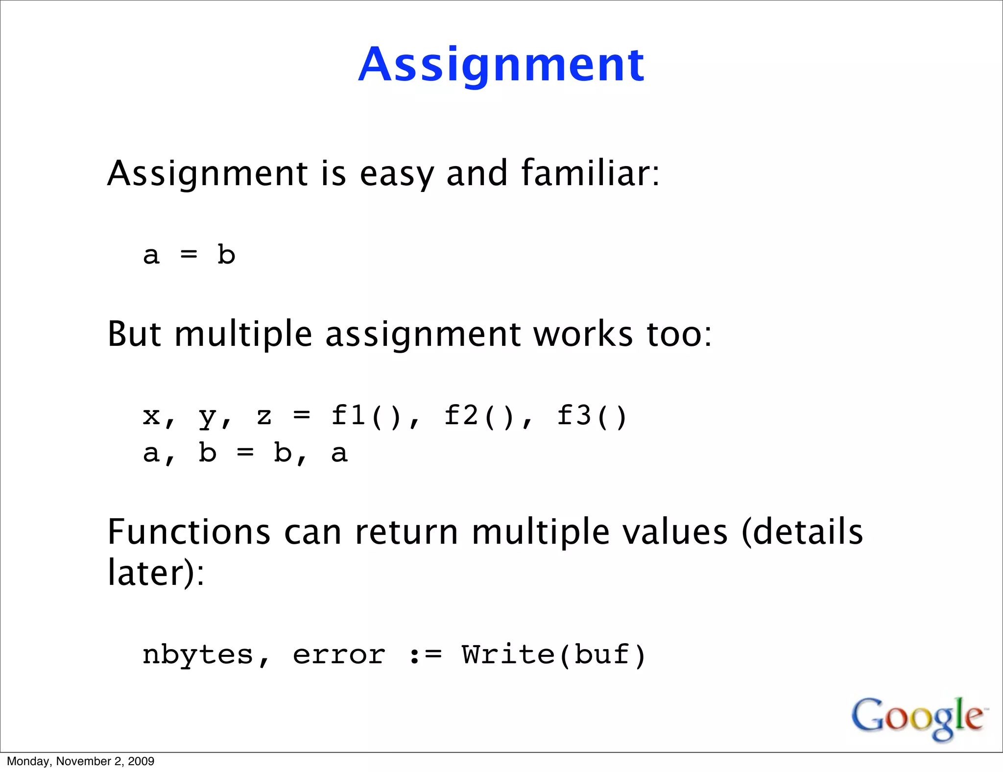 Assignment

                Assignment is easy and familiar:

                     a = b

                But multiple assignment works too:

                     x, y, z = f1(), f2(), f3()
                     a, b = b, a

                Functions can return multiple values (details
                later):

                     nbytes, error := Write(buf)


Monday, November 2, 2009
 