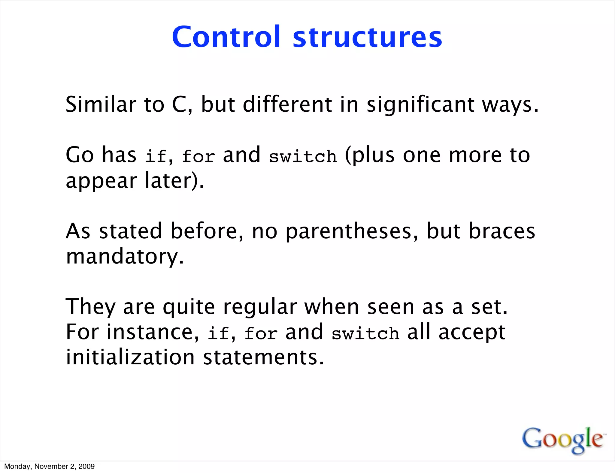 Control structures

                Similar to C, but different in significant ways.

                Go has if, for and switch (plus one more to
                appear later).

                As stated before, no parentheses, but braces
                mandatory.

                They are quite regular when seen as a set.
                For instance, if, for and switch all accept
                initialization statements.



Monday, November 2, 2009
 