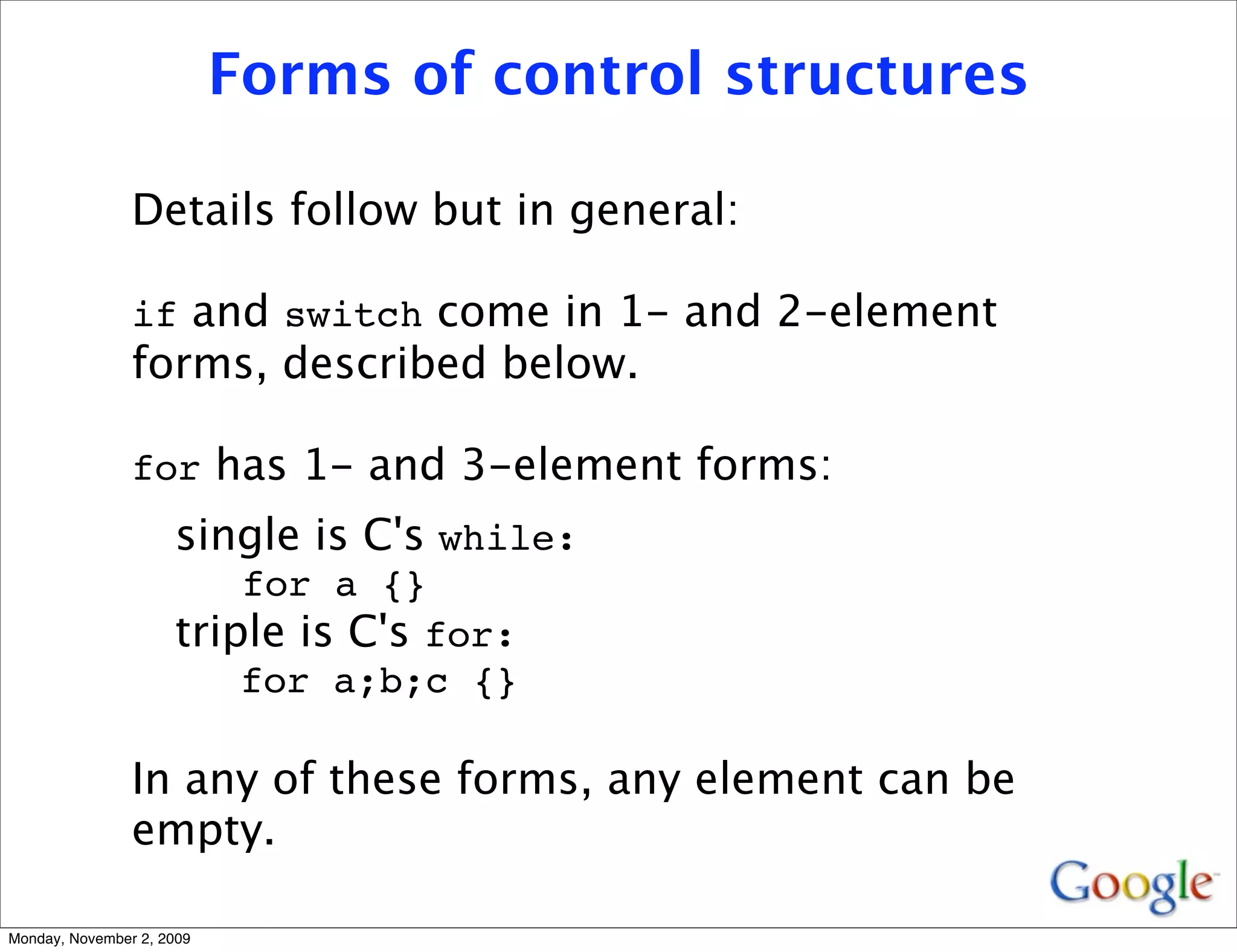 Forms of control structures

                Details follow but in general:

                if and switch come in 1- and 2-element
                forms, described below.

                for has 1- and 3-element forms:
                     single is C's while:
                         for a {}
                     triple is C's for:
                         for a;b;c {}

                In any of these forms, any element can be
                empty.

Monday, November 2, 2009
 