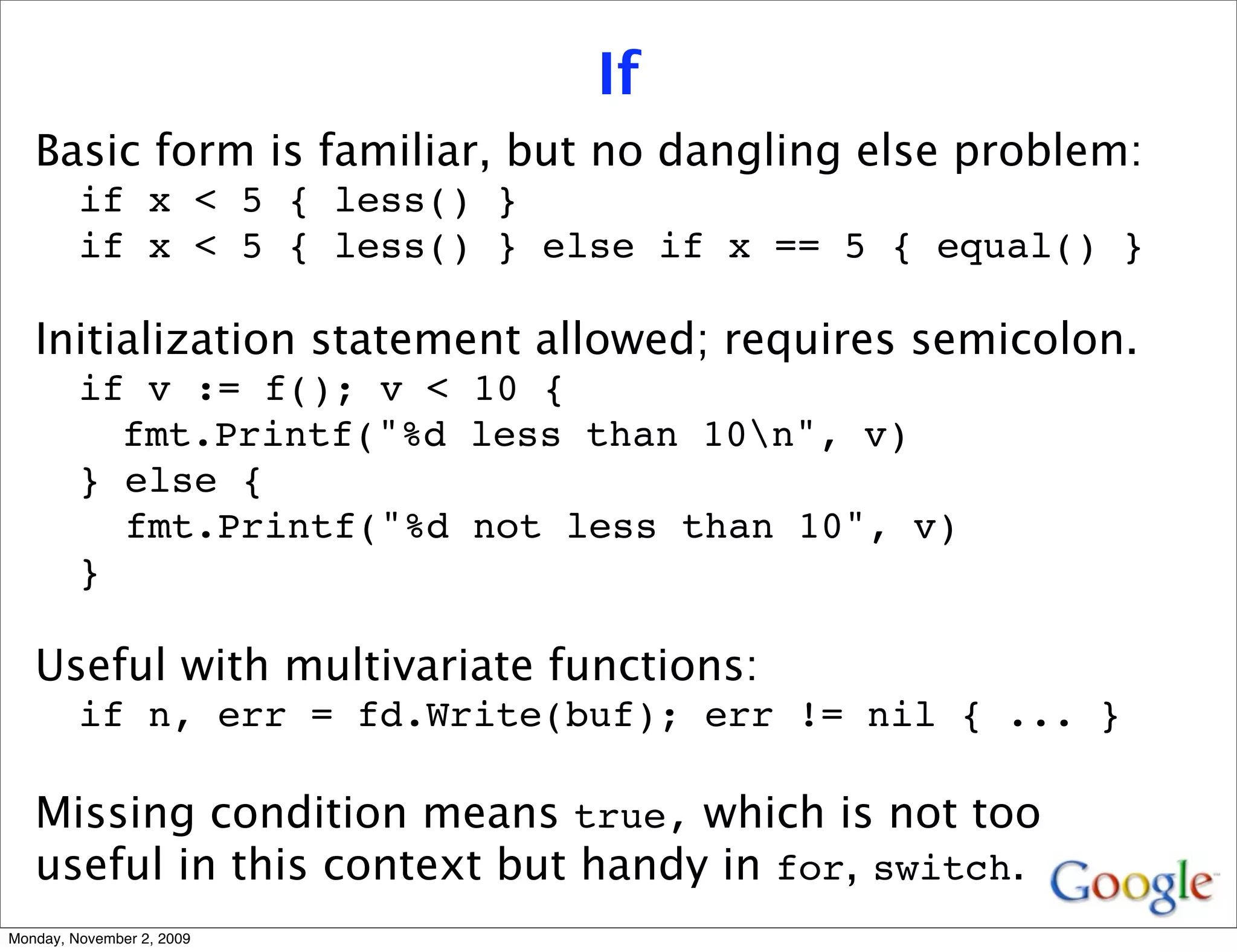 If
   Basic form is familiar, but no dangling else problem:
         if x < 5 { less() }
         if x < 5 { less() } else if x == 5 { equal() }

   Initialization statement allowed; requires semicolon.
         if v := f(); v < 10 {
           fmt.Printf("%d less than 10n", v)
         } else {
           fmt.Printf("%d not less than 10", v)
         }

   Useful with multivariate functions:
         if n, err = fd.Write(buf); err != nil { ... }

   Missing condition means true, which is not too
   useful in this context but handy in for, switch.
Monday, November 2, 2009
 