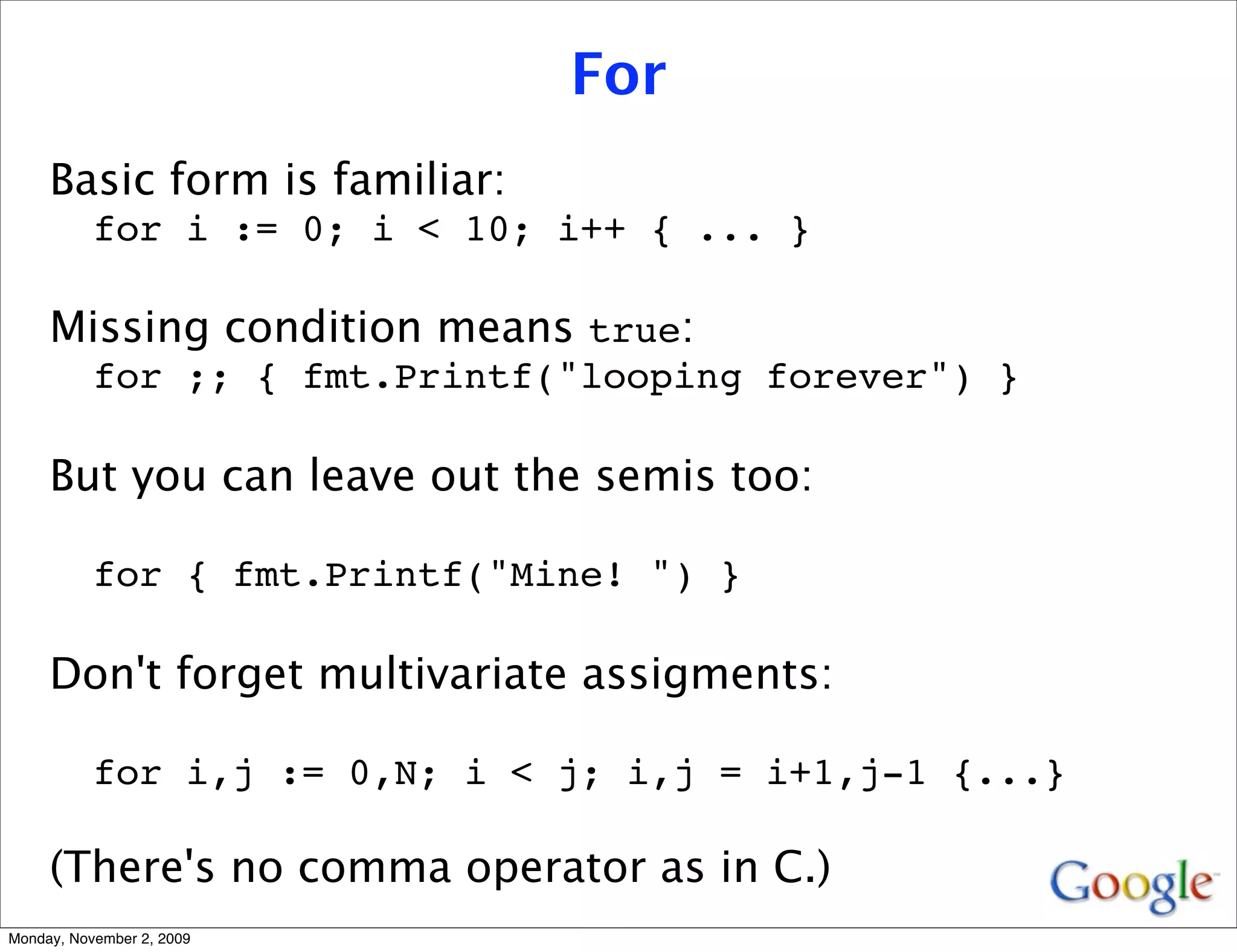 For
     Basic form is familiar:
           for i := 0; i < 10; i++ { ... }

     Missing condition means true:
           for ;; { fmt.Printf("looping forever") }

     But you can leave out the semis too:

           for { fmt.Printf("Mine! ") }

     Don't forget multivariate assigments:

           for i,j := 0,N; i < j; i,j = i+1,j-1 {...}

     (There's no comma operator as in C.)
Monday, November 2, 2009
 