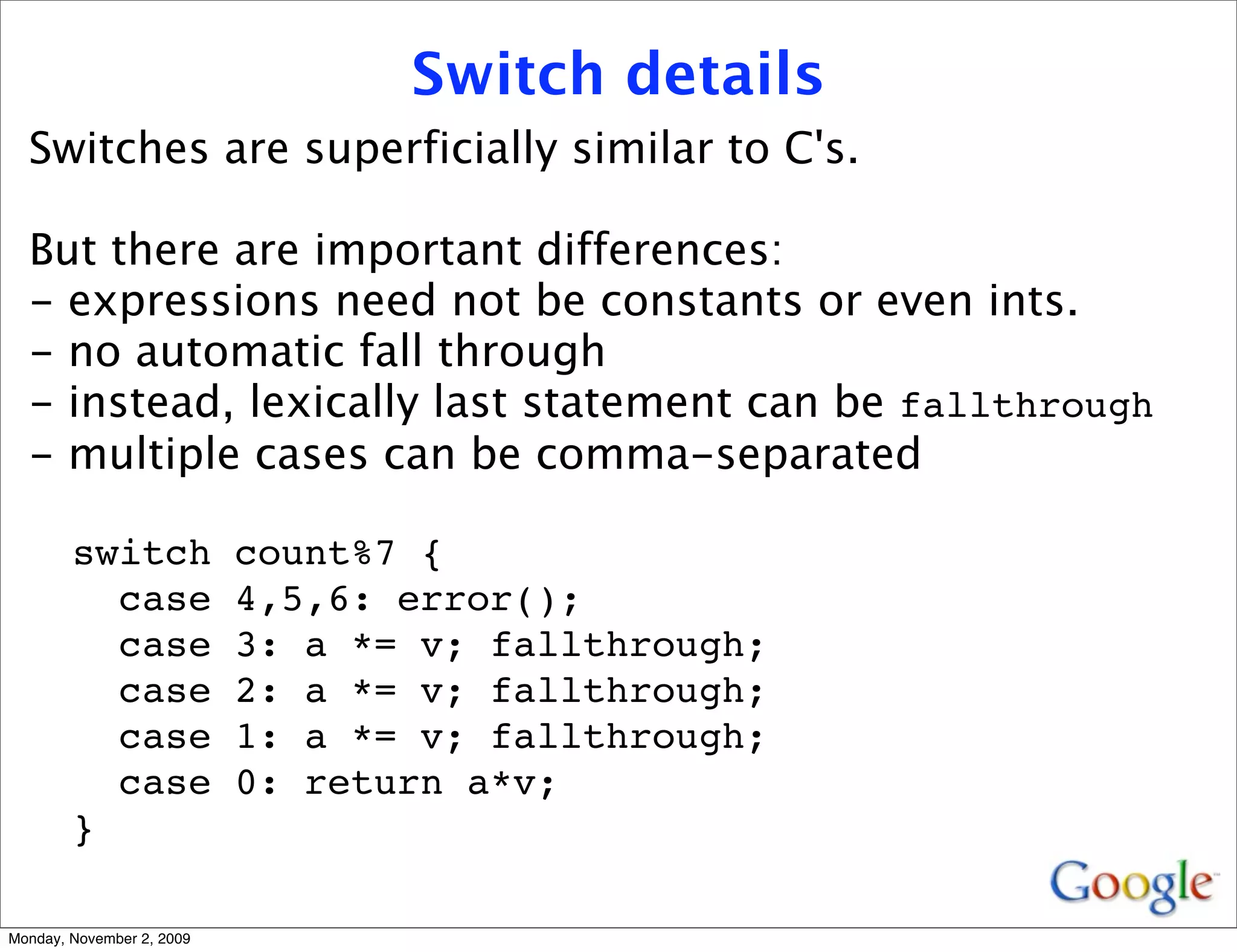 Switch details
  Switches are superficially similar to C's.

  But there are important differences:
  - expressions need not be constants or even ints.
  - no automatic fall through
  - instead, lexically last statement can be fallthrough
  - multiple cases can be comma-separated

        switch             count%7 {
          case             4,5,6: error();
          case             3: a *= v; fallthrough;
          case             2: a *= v; fallthrough;
          case             1: a *= v; fallthrough;
          case             0: return a*v;
        }

Monday, November 2, 2009
 