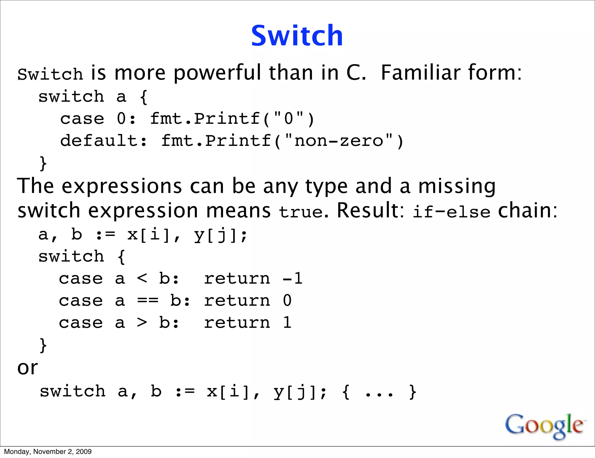 Switch
   Switch is more powerful than in C. Familiar form:
     switch a {
       case 0: fmt.Printf("0")
       default: fmt.Printf("non-zero")
     }
   The expressions can be any type and a missing
   switch expression means true. Result: if-else chain:
         a, b := x[i], y[j];
         switch {
           case a < b: return -1
           case a == b: return 0
           case a > b: return 1
         }
   or
         switch a, b := x[i], y[j]; { ... }


Monday, November 2, 2009
 