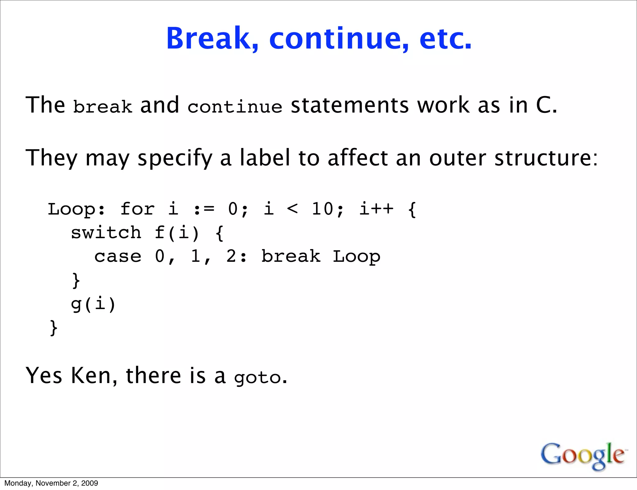 Break, continue, etc.

     The break and continue statements work as in C.

     They may specify a label to affect an outer structure:

           Loop: for i := 0; i < 10; i++ {
             switch f(i) {
               case 0, 1, 2: break Loop
             }
             g(i)
           }

     Yes Ken, there is a goto.



Monday, November 2, 2009
 