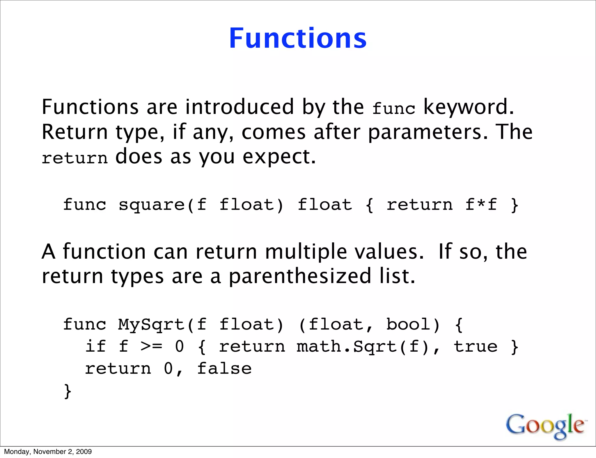 Functions

          Functions are introduced by the func keyword.
          Return type, if any, comes after parameters. The
          return does as you expect.

               func square(f float) float { return f*f }

          A function can return multiple values. If so, the
          return types are a parenthesized list.

               func MySqrt(f float) (float, bool) {
                 if f >= 0 { return math.Sqrt(f), true }
                 return 0, false
               }


Monday, November 2, 2009
 