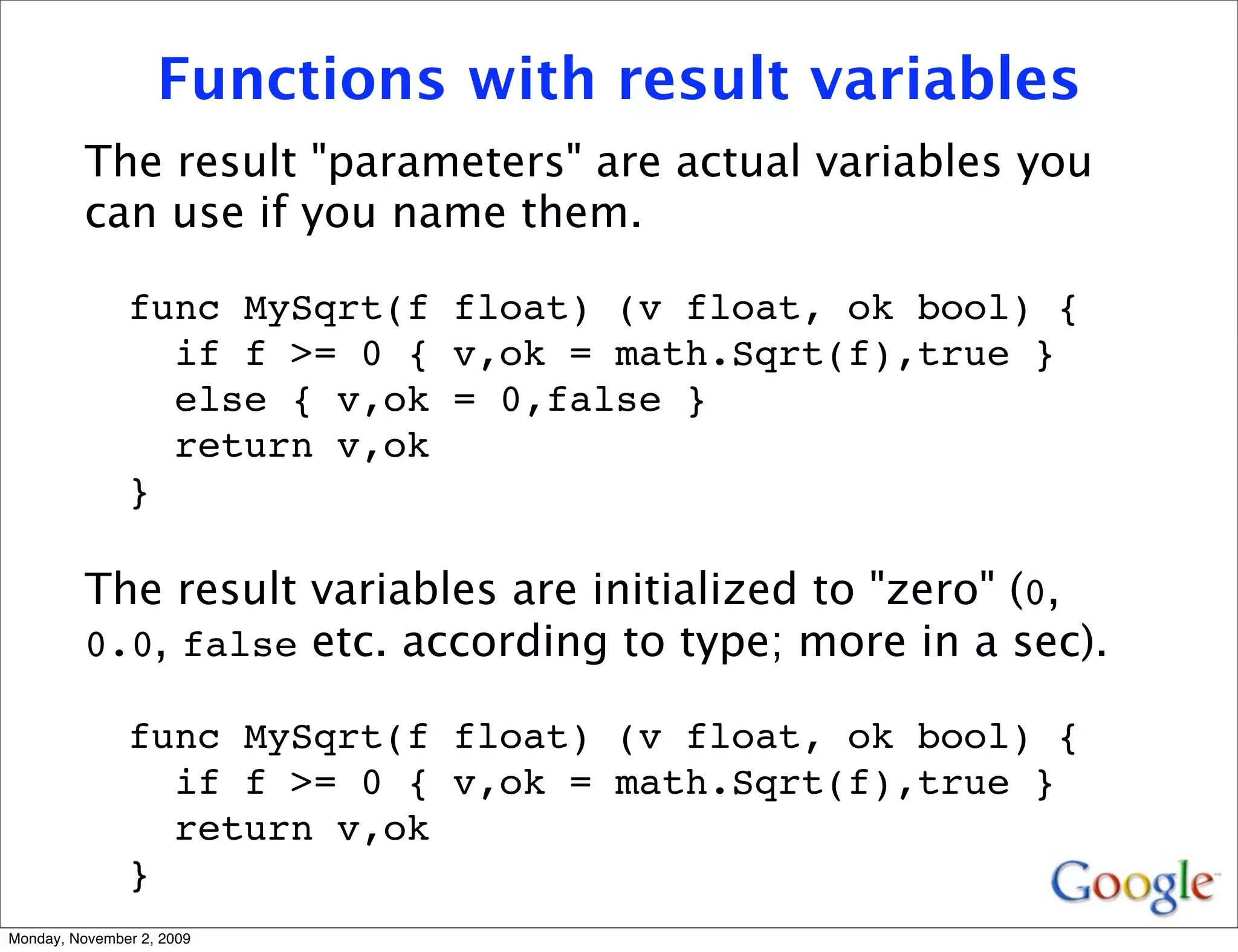 Functions with result variables
          The result "parameters" are actual variables you
          can use if you name them.

               func MySqrt(f float) (v float, ok bool) {
                 if f >= 0 { v,ok = math.Sqrt(f),true }
                 else { v,ok = 0,false }
                 return v,ok
               }

          The result variables are initialized to "zero" (0,
          0.0, false etc. according to type; more in a sec).

               func MySqrt(f float) (v float, ok bool) {
                 if f >= 0 { v,ok = math.Sqrt(f),true }
                 return v,ok
               }
Monday, November 2, 2009
 