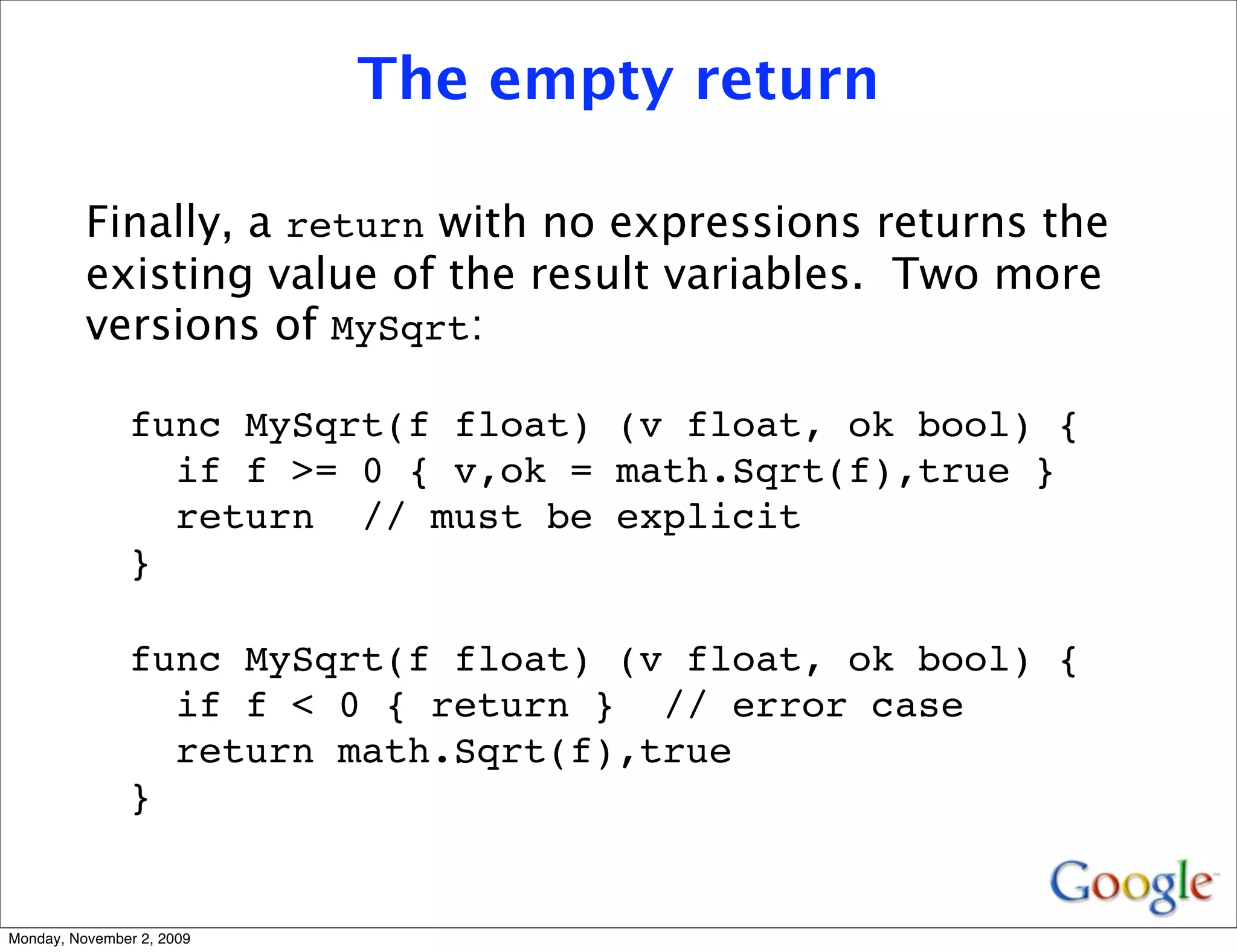 The empty return

          Finally, a return with no expressions returns the
          existing value of the result variables. Two more
          versions of MySqrt:

               func MySqrt(f float) (v float, ok bool) {
                 if f >= 0 { v,ok = math.Sqrt(f),true }
                 return // must be explicit
               }

               func MySqrt(f float) (v float, ok bool) {
                 if f < 0 { return } // error case
                 return math.Sqrt(f),true
               }


Monday, November 2, 2009
 
