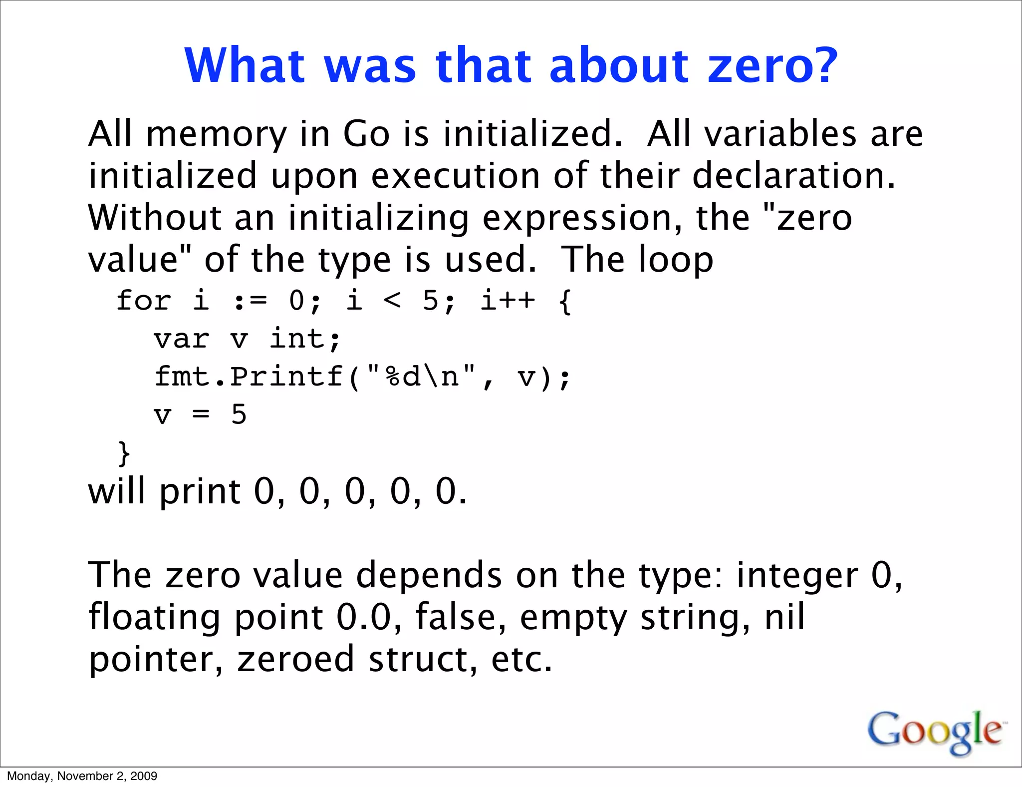 What was that about zero?
            All memory in Go is initialized. All variables are
            initialized upon execution of their declaration.
            Without an initializing expression, the "zero
            value" of the type is used. The loop
                 for i := 0; i < 5; i++ {
                   var v int;
                   fmt.Printf("%dn", v);
                   v = 5
                 }
            will print 0, 0, 0, 0, 0.

            The zero value depends on the type: integer 0,
            floating point 0.0, false, empty string, nil
            pointer, zeroed struct, etc.


Monday, November 2, 2009
 