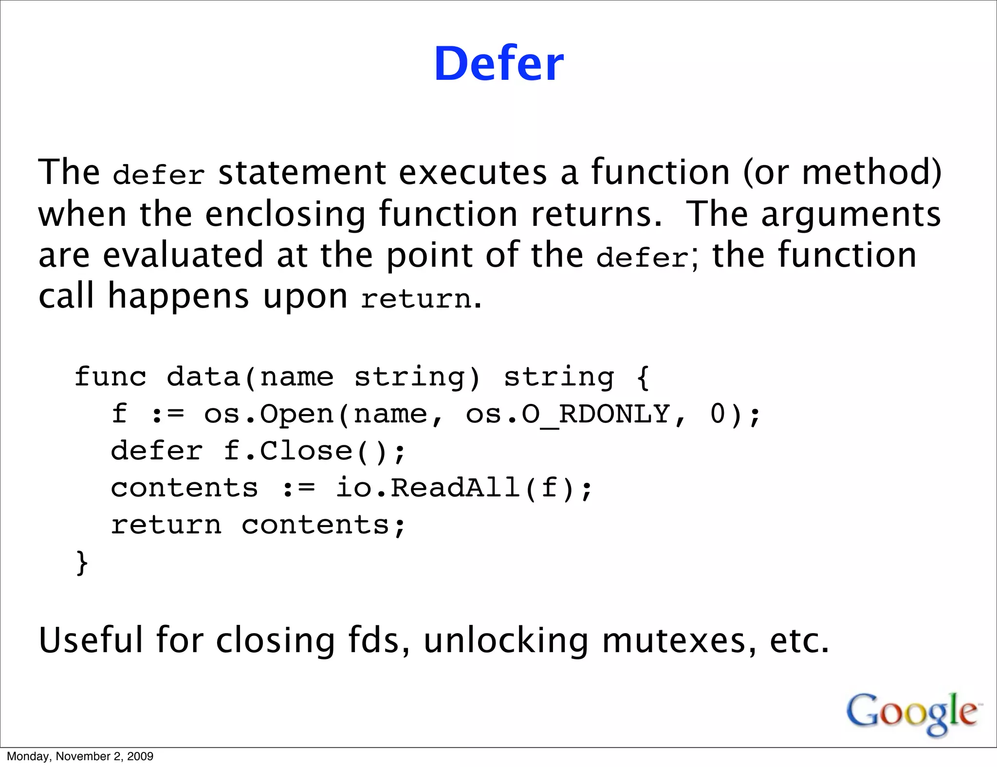 Defer

     The defer statement executes a function (or method)
     when the enclosing function returns. The arguments
     are evaluated at the point of the defer; the function
     call happens upon return.

          func data(name string) string {
            f := os.Open(name, os.O_RDONLY, 0);
            defer f.Close();
            contents := io.ReadAll(f);
            return contents;
          }

     Useful for closing fds, unlocking mutexes, etc.


Monday, November 2, 2009
 