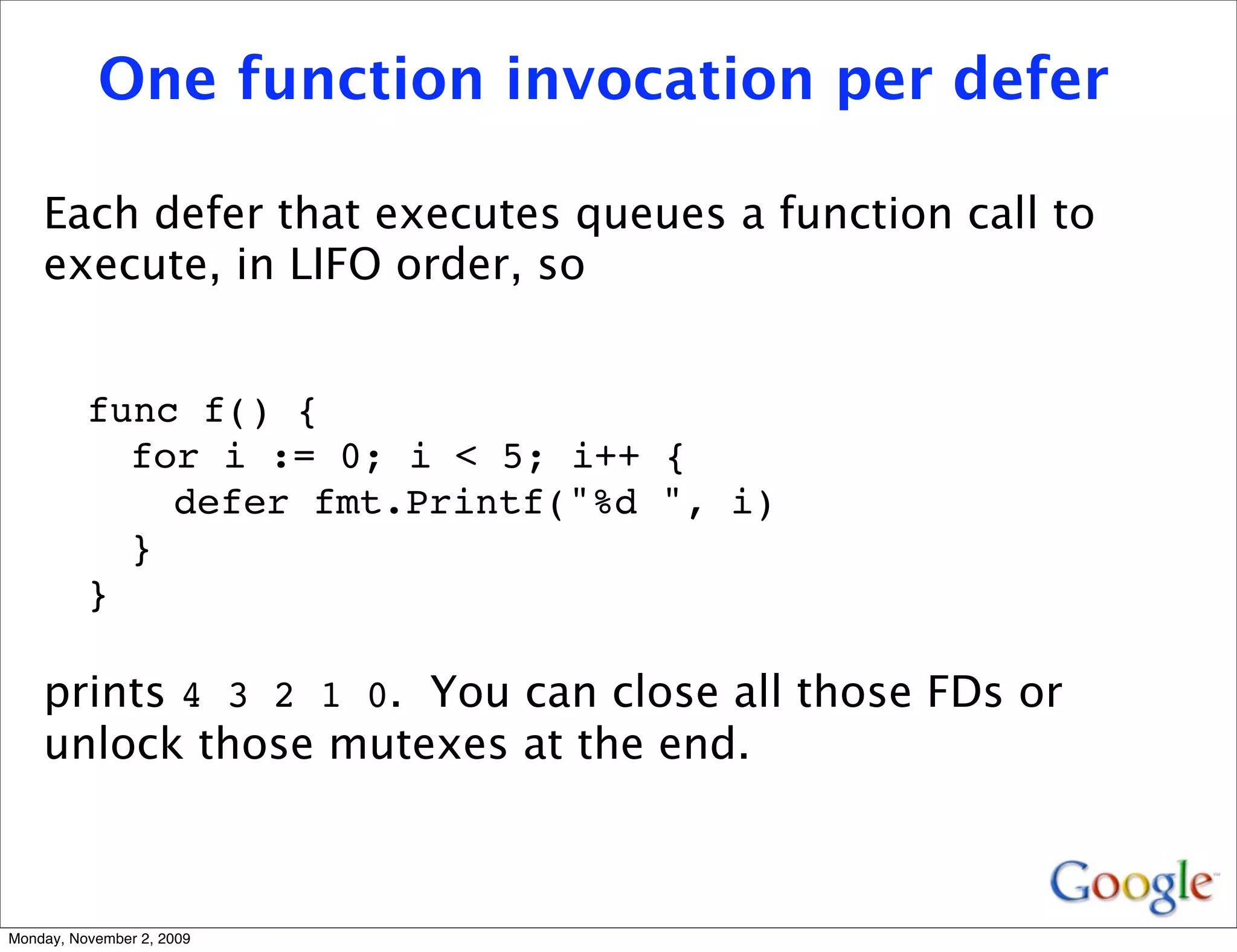 One function invocation per defer

    Each defer that executes queues a function call to
    execute, in LIFO order, so


          func f() {
            for i := 0; i < 5; i++ {
              defer fmt.Printf("%d ", i)
            }
          }

    prints 4 3 2 1 0. You can close all those FDs or
    unlock those mutexes at the end.



Monday, November 2, 2009
 