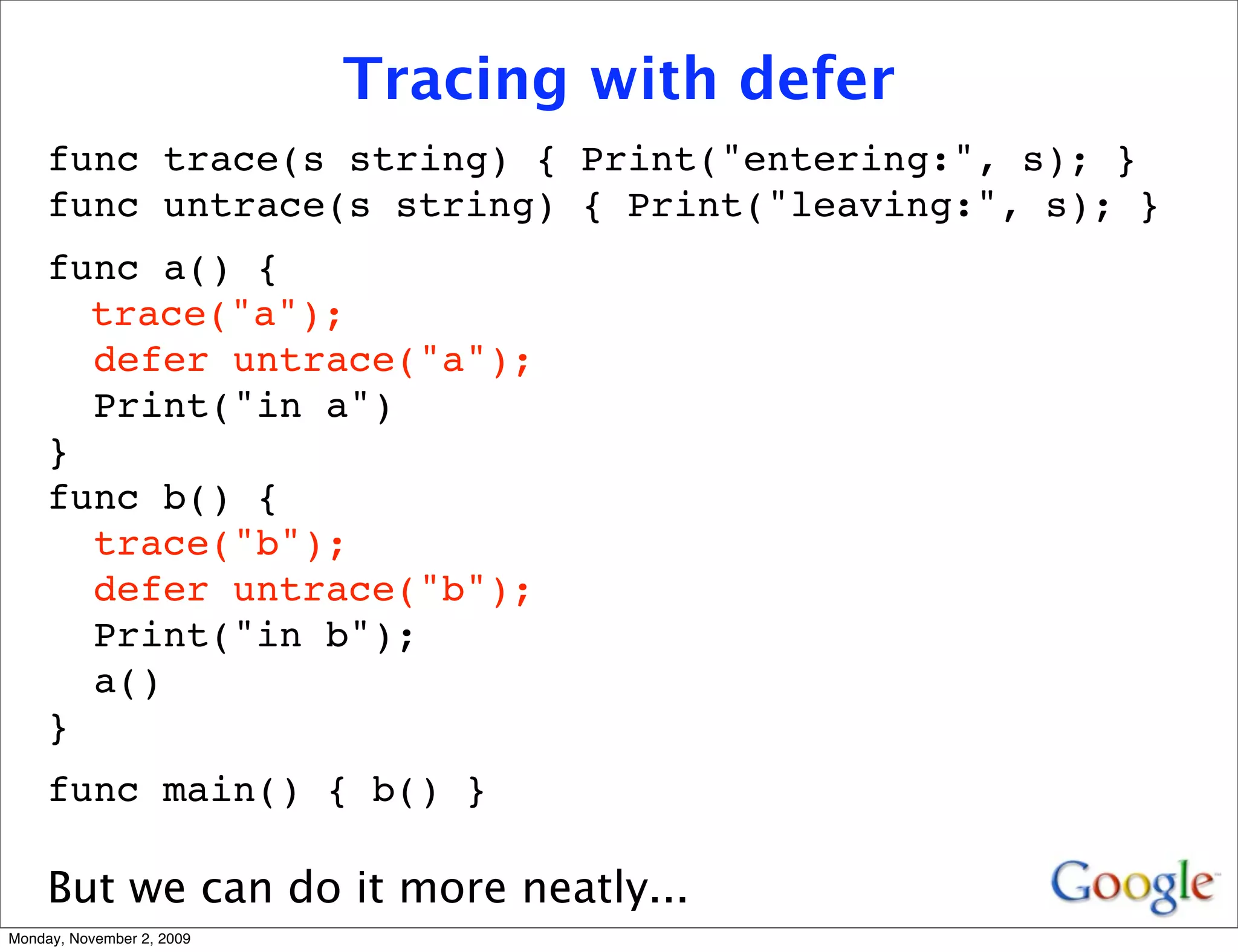 Tracing with defer
     func trace(s string) { Print("entering:", s); }
     func untrace(s string) { Print("leaving:", s); }
     func a() {
     
 trace("a");
       defer untrace("a");
       Print("in a")
     }
     func b() {
       trace("b");
       defer untrace("b");
       Print("in b");
       a()
     }
     func main() { b() }

     But we can do it more neatly...
Monday, November 2, 2009
 