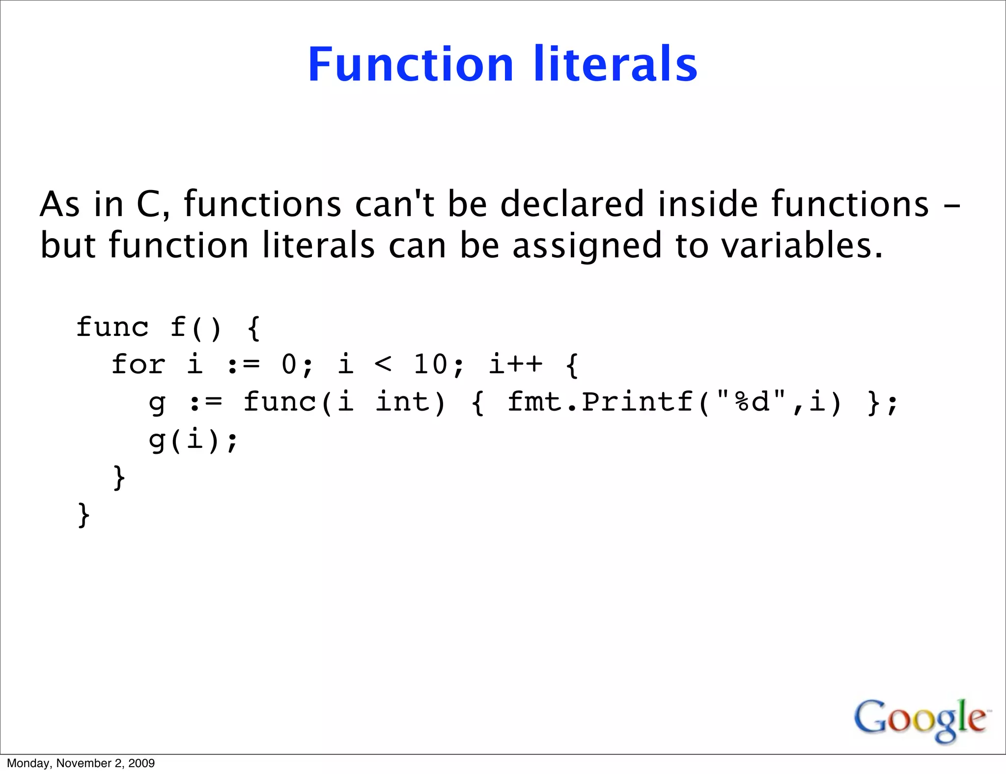 Function literals

     As in C, functions can't be declared inside functions -
     but function literals can be assigned to variables.

          func f() {
            for i := 0; i < 10; i++ {
              g := func(i int) { fmt.Printf("%d",i) };
              g(i);
            }
          }




Monday, November 2, 2009
 