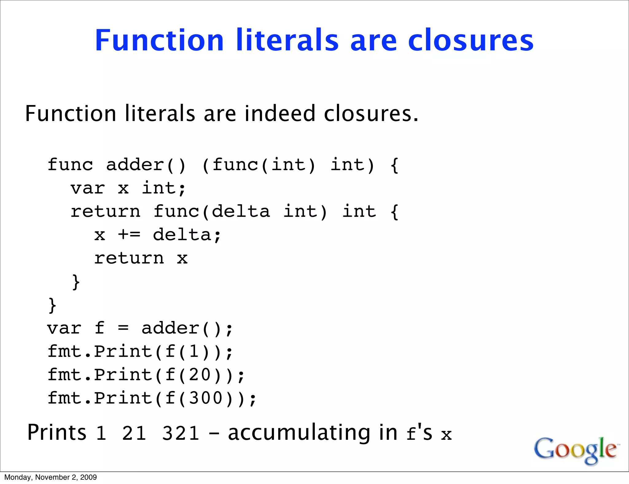 Function literals are closures

     Function literals are indeed closures.

          func adder() (func(int) int) {
            var x int;
            return func(delta int) int {
              x += delta;
              return x
            }
          }
          var f = adder();
          fmt.Print(f(1));
          fmt.Print(f(20));
          fmt.Print(f(300));
     Prints 1 21 321 - accumulating in f's x
Monday, November 2, 2009
 